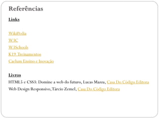Referências
Links
WikiPedia
W3C
W3Schools
K19 Treinamentos
Caelum Ensino e Inovação
Livros
HTML5 e CSS3: Domine a web do futuro, Lucas Mazza, Casa Do Código Editora
Web Design Responsivo,Tárcio Zemel, Casa Do Código Editora
47
 
