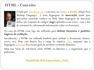 HTML - Conceito
Criada por Tim Bernes Lee com base na SGML, a HTML (HyperText
Markup Language) é uma linguagem de marcação usada para
apresentar conteúdo estático na Web. Uma linguagem de marcação
define um conjunto de códigos (tags) aplicados a um texto, com o fim
de estruturá-lo, adicionando informações sobre os elementos.
No caso da HTML essas tags são utilizadas para definir formatos e padrões
lógicos de exibição.
Inicialmente, a HTML era utilizada também para estilizar o documento (fontes,
cores, etc). Hoje essa função fica a cargo de arquivos CSS, enquanto que a
linguagem Javascript fica encarregada de produzir conteúdo dinâmico.
Uma boa fonte de referência sobre HTML na Internet é a organização que a
padroniza:
WorldWideWeb Consortium (W3C)
5
 