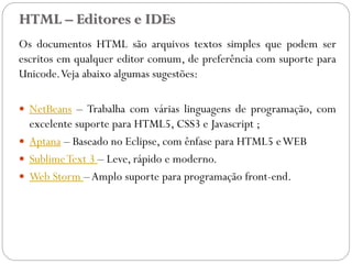 HTML – Editores e IDEs
Os documentos HTML são arquivos textos simples que podem ser
escritos em qualquer editor comum, de preferência com suporte para
Unicode.Veja abaixo algumas sugestões:
 NetBeans – Trabalha com várias linguagens de programação, com
excelente suporte para HTML5, CSS3 e Javascript ;
 Aptana – Baseado no Eclipse, com ênfase para HTML5 eWEB
 SublimeText 3 – Leve, rápido e moderno.
 Web Storm –Amplo suporte para programação front-end.
7
 