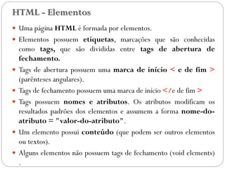 HTML - Elementos
 Uma página HTML é formada por elementos.
 Elementos possuem etiquetas, marcações que são conhecidas
como tags, que são divididas entre tags de abertura de
fechamento.
 Tags de abertura possuem uma marca de início < e de fim >
(parênteses angulares).
 Tags de fechamento possuem uma marca de início </e de fim >
 Tags possuem nomes e atributos. Os atributos modificam os
resultados padrões dos elementos e assumem a forma nome-do-
atributo = "valor-do-atributo".
 Um elemento possui conteúdo (que podem ser outros elementos
ou textos).
 Alguns elementos não possuem tags de fechamento (void elements)
. 8
 