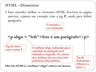 HTML - Elementos
 Para entender melhor os elementos HTML descritos na página
anterior, vejamos um exemplo com a tag P, usada para definir
parágrafos:
<p align = "left">Este é um parágrafo</p>
Obs: Em HTML5, o atributo “align” entrou em desuso.
Tag de início
com o nome P
Tag de
fechamento
(Observe a
barra /)
Conteúdo a
ser formatado
O atributo align, indicando que o
conteúdo do parágrafo será
alinhado à esquerda. Os valores
dos atributos devem estar entre
aspas (boa prática)
9
 
