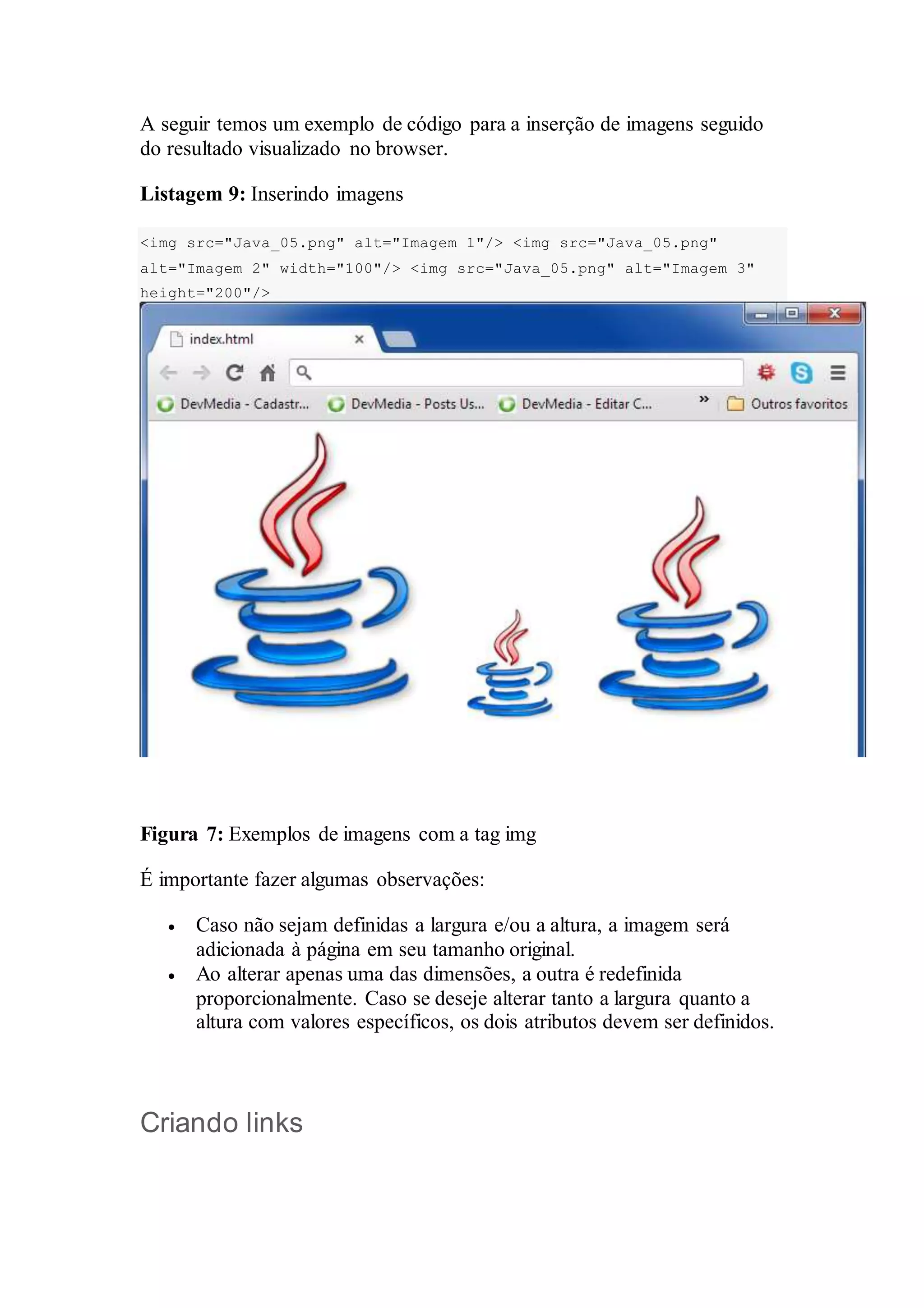 A seguir temos um exemplo de código para a inserção de imagens seguido 
do resultado visualizado no browser. 
Listagem 9: Inserindo imagens 
<img src="Java_05.png" alt="Imagem 1"/> <img src="Java_05.png" 
alt="Imagem 2" width="100"/> <img src="Java_05.png" alt="Imagem 3" 
height="200"/> 
Figura 7: Exemplos de imagens com a tag img 
É importante fazer algumas observações: 
 Caso não sejam definidas a largura e/ou a altura, a imagem será 
adicionada à página em seu tamanho original. 
 Ao alterar apenas uma das dimensões, a outra é redefinida 
proporcionalmente. Caso se deseje alterar tanto a largura quanto a 
altura com valores específicos, os dois atributos devem ser definidos. 
Criando links 
 