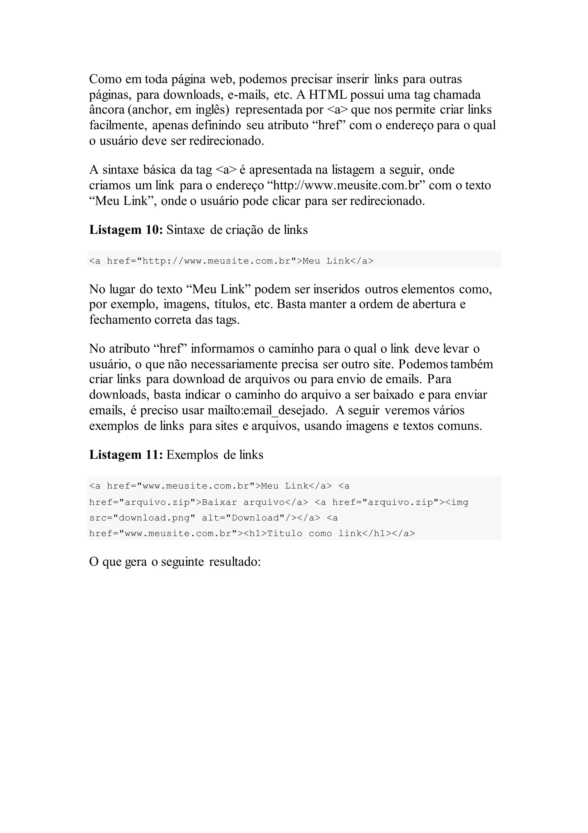 Como em toda página web, podemos precisar inserir links para outras 
páginas, para downloads, e-mails, etc. A HTML possui uma tag chamada 
âncora (anchor, em inglês) representada por <a> que nos permite criar links 
facilmente, apenas definindo seu atributo “href” com o endereço para o qual 
o usuário deve ser redirecionado. 
A sintaxe básica da tag <a> é apresentada na listagem a seguir, onde 
criamos um link para o endereço “http://www.meusite.com.br” com o texto 
“Meu Link”, onde o usuário pode clicar para ser redirecionado. 
Listagem 10: Sintaxe de criação de links 
<a href="http://www.meusite.com.br">Meu Link</a> 
No lugar do texto “Meu Link” podem ser inseridos outros elementos como, 
por exemplo, imagens, títulos, etc. Basta manter a ordem de abertura e 
fechamento correta das tags. 
No atributo “href” informamos o caminho para o qual o link deve levar o 
usuário, o que não necessariamente precisa ser outro site. Podemos também 
criar links para download de arquivos ou para envio de emails. Para 
downloads, basta indicar o caminho do arquivo a ser baixado e para enviar 
emails, é preciso usar mailto:email_desejado. A seguir veremos vários 
exemplos de links para sites e arquivos, usando imagens e textos comuns. 
Listagem 11: Exemplos de links 
<a href="www.meusite.com.br">Meu Link</a> <a 
href="arquivo.zip">Baixar arquivo</a> <a href="arquivo.zip"><img 
src="download.png" alt="Download"/></a> <a 
href="www.meusite.com.br"><h1>Titulo como link</h1></a> 
O que gera o seguinte resultado: 
 
