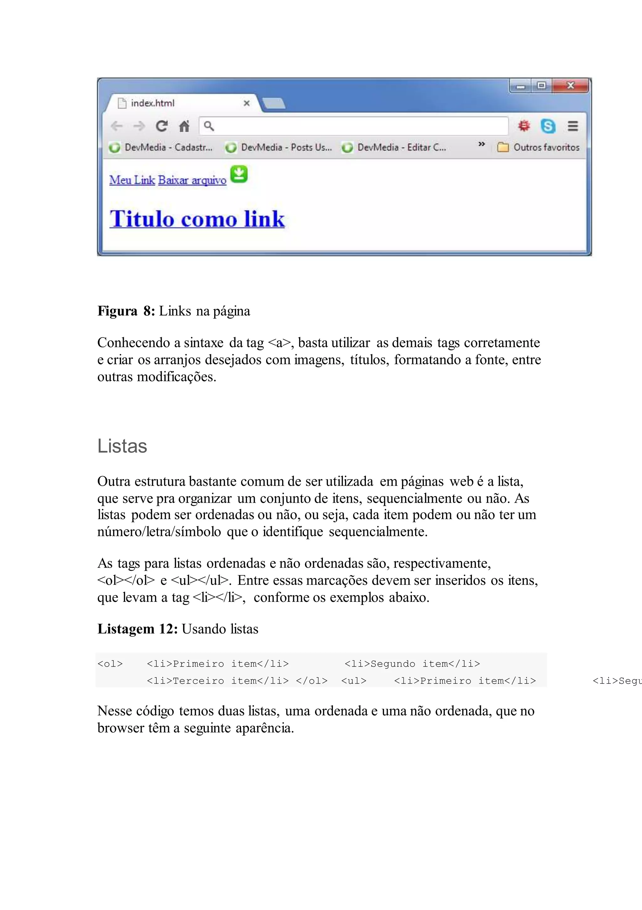 Figura 8: Links na página 
Conhecendo a sintaxe da tag <a>, basta utilizar as demais tags corretamente 
e criar os arranjos desejados com imagens, títulos, formatando a fonte, entre 
outras modificações. 
Listas 
Outra estrutura bastante comum de ser utilizada em páginas web é a lista, 
que serve pra organizar um conjunto de itens, sequencialmente ou não. As 
listas podem ser ordenadas ou não, ou seja, cada item podem ou não ter um 
número/letra/símbolo que o identifique sequencialmente. 
As tags para listas ordenadas e não ordenadas são, respectivamente, 
<ol></ol> e <ul></ul>. Entre essas marcações devem ser inseridos os itens, 
que levam a tag <li></li>, conforme os exemplos abaixo. 
Listagem 12: Usando listas 
<ol> <li>Primeiro item</li> <li>Segundo item</li> 
<li>Terceiro item</li> </ol> <ul> <li>Primeiro item</li> <li>Segundo Nesse código temos duas listas, uma ordenada e uma não ordenada, que no 
browser têm a seguinte aparência. 
 