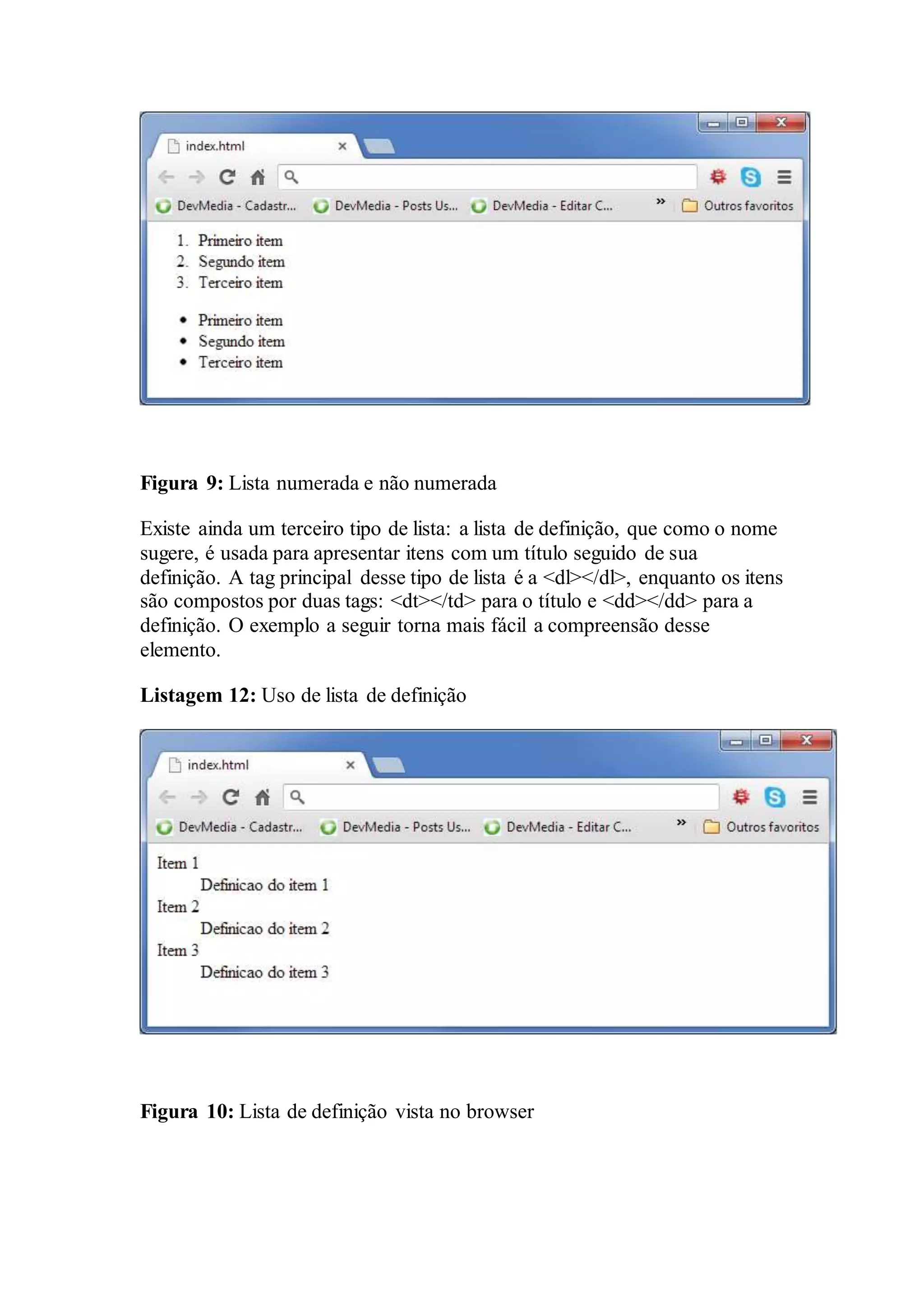 Figura 9: Lista numerada e não numerada 
Existe ainda um terceiro tipo de lista: a lista de definição, que como o nome 
sugere, é usada para apresentar itens com um título seguido de sua 
definição. A tag principal desse tipo de lista é a <dl></dl>, enquanto os itens 
são compostos por duas tags: <dt></td> para o título e <dd></dd> para a 
definição. O exemplo a seguir torna mais fácil a compreensão desse 
elemento. 
Listagem 12: Uso de lista de definição 
Figura 10: Lista de definição vista no browser 
 