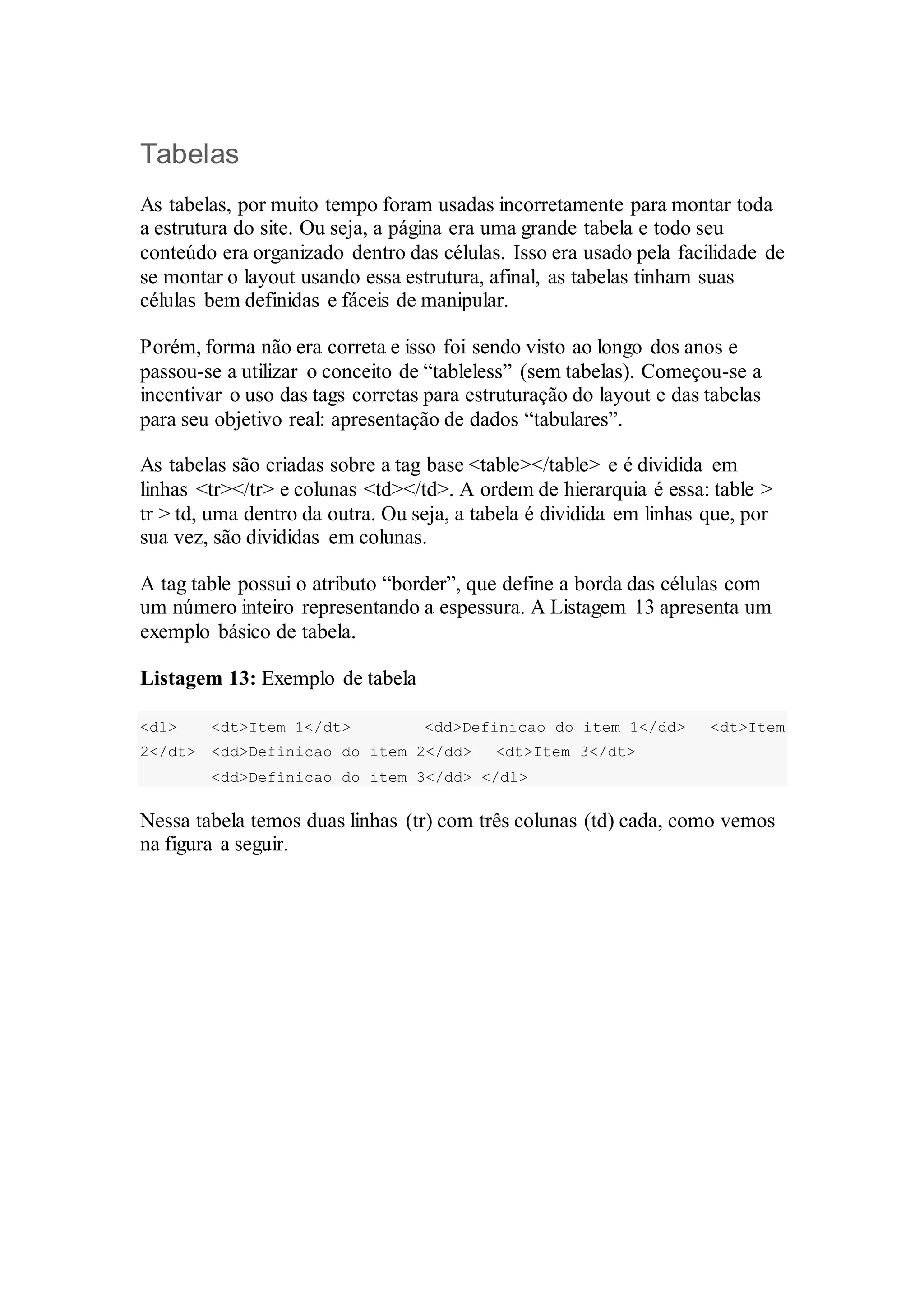 Tabelas 
As tabelas, por muito tempo foram usadas incorretamente para montar toda 
a estrutura do site. Ou seja, a página era uma grande tabela e todo seu 
conteúdo era organizado dentro das células. Isso era usado pela facilidade de 
se montar o layout usando essa estrutura, afinal, as tabelas tinham suas 
células bem definidas e fáceis de manipular. 
Porém, forma não era correta e isso foi sendo visto ao longo dos anos e 
passou-se a utilizar o conceito de “tableless” (sem tabelas). Começou-se a 
incentivar o uso das tags corretas para estruturação do layout e das tabelas 
para seu objetivo real: apresentação de dados “tabulares”. 
As tabelas são criadas sobre a tag base <table></table> e é dividida em 
linhas <tr></tr> e colunas <td></td>. A ordem de hierarquia é essa: table > 
tr > td, uma dentro da outra. Ou seja, a tabela é dividida em linhas que, por 
sua vez, são divididas em colunas. 
A tag table possui o atributo “border”, que define a borda das células com 
um número inteiro representando a espessura. A Listagem 13 apresenta um 
exemplo básico de tabela. 
Listagem 13: Exemplo de tabela 
<dl> <dt>Item 1</dt> <dd>Definicao do item 1</dd> <dt>Item 
2</dt> <dd>Definicao do item 2</dd> <dt>Item 3</dt> 
<dd>Definicao do item 3</dd> </dl> 
Nessa tabela temos duas linhas (tr) com três colunas (td) cada, como vemos 
na figura a seguir. 
 