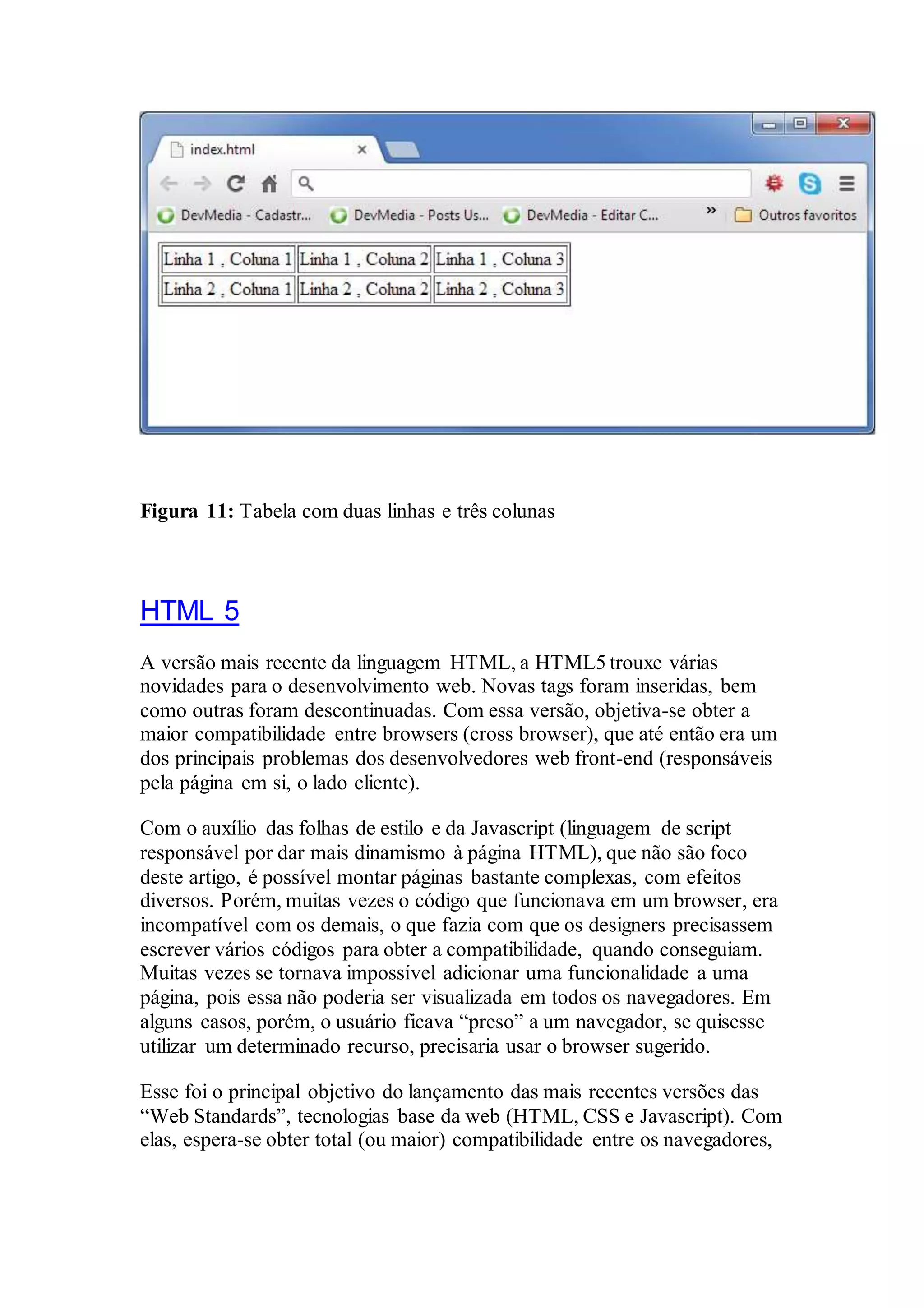 Figura 11: Tabela com duas linhas e três colunas 
HTML 5 
A versão mais recente da linguagem HTML, a HTML5 trouxe várias 
novidades para o desenvolvimento web. Novas tags foram inseridas, bem 
como outras foram descontinuadas. Com essa versão, objetiva-se obter a 
maior compatibilidade entre browsers (cross browser), que até então era um 
dos principais problemas dos desenvolvedores web front-end (responsáveis 
pela página em si, o lado cliente). 
Com o auxílio das folhas de estilo e da Javascript (linguagem de script 
responsável por dar mais dinamismo à página HTML), que não são foco 
deste artigo, é possível montar páginas bastante complexas, com efeitos 
diversos. Porém, muitas vezes o código que funcionava em um browser, era 
incompatível com os demais, o que fazia com que os designers precisassem 
escrever vários códigos para obter a compatibilidade, quando conseguiam. 
Muitas vezes se tornava impossível adicionar uma funcionalidade a uma 
página, pois essa não poderia ser visualizada em todos os navegadores. Em 
alguns casos, porém, o usuário ficava “preso” a um navegador, se quisesse 
utilizar um determinado recurso, precisaria usar o browser sugerido. 
Esse foi o principal objetivo do lançamento das mais recentes versões das 
“Web Standards”, tecnologias base da web (HTML, CSS e Javascript). Com 
elas, espera-se obter total (ou maior) compatibilidade entre os navegadores, 
 