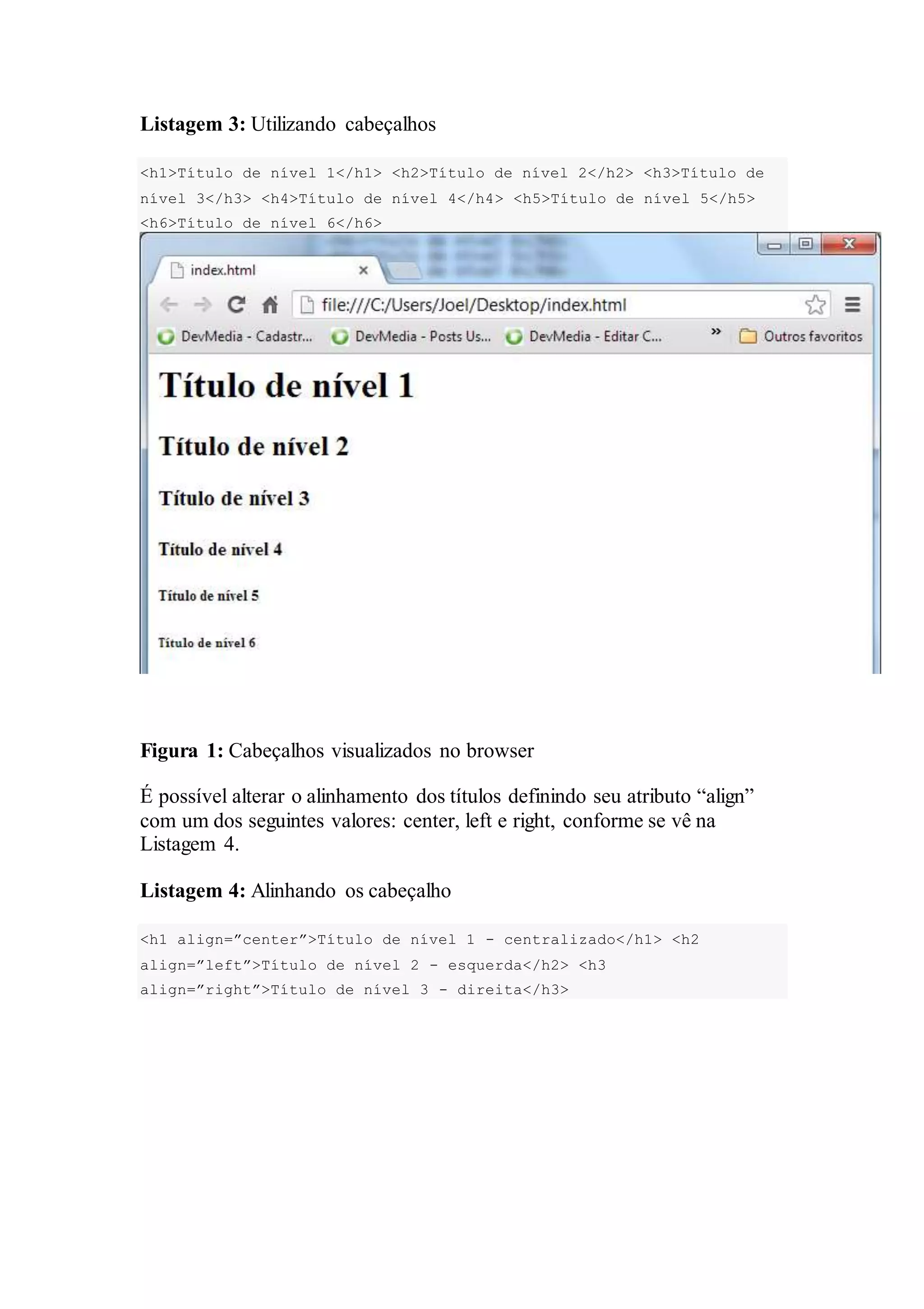 Listagem 3: Utilizando cabeçalhos 
<h1>Título de nível 1</h1> <h2>Título de nível 2</h2> <h3>Título de 
nível 3</h3> <h4>Título de nível 4</h4> <h5>Título de nível 5</h5> 
<h6>Título de nível 6</h6> 
Figura 1: Cabeçalhos visualizados no browser 
É possível alterar o alinhamento dos títulos definindo seu atributo “align” 
com um dos seguintes valores: center, left e right, conforme se vê na 
Listagem 4. 
Listagem 4: Alinhando os cabeçalho 
<h1 align=”center”>Título de nível 1 - centralizado</h1> <h2 
align=”left”>Título de nível 2 - esquerda</h2> <h3 
align=”right”>Título de nível 3 - direita</h3> 
 