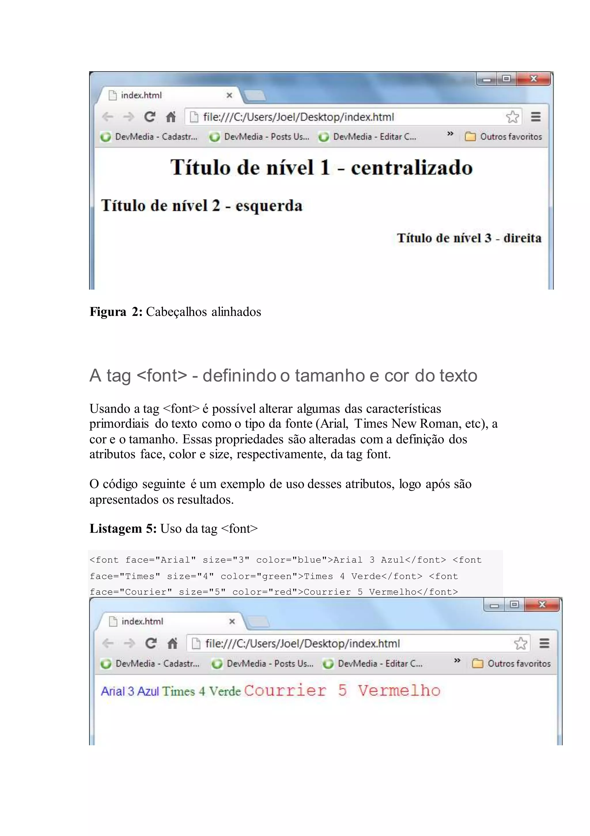 Figura 2: Cabeçalhos alinhados 
A tag <font> - definindo o tamanho e cor do texto 
Usando a tag <font> é possível alterar algumas das características 
primordiais do texto como o tipo da fonte (Arial, Times New Roman, etc), a 
cor e o tamanho. Essas propriedades são alteradas com a definição dos 
atributos face, color e size, respectivamente, da tag font. 
O código seguinte é um exemplo de uso desses atributos, logo após são 
apresentados os resultados. 
Listagem 5: Uso da tag <font> 
<font face="Arial" size="3" color="blue">Arial 3 Azul</font> <font 
face="Times" size="4" color="green">Times 4 Verde</font> <font 
face="Courier" size="5" color="red">Courrier 5 Vermelho</font> 
 