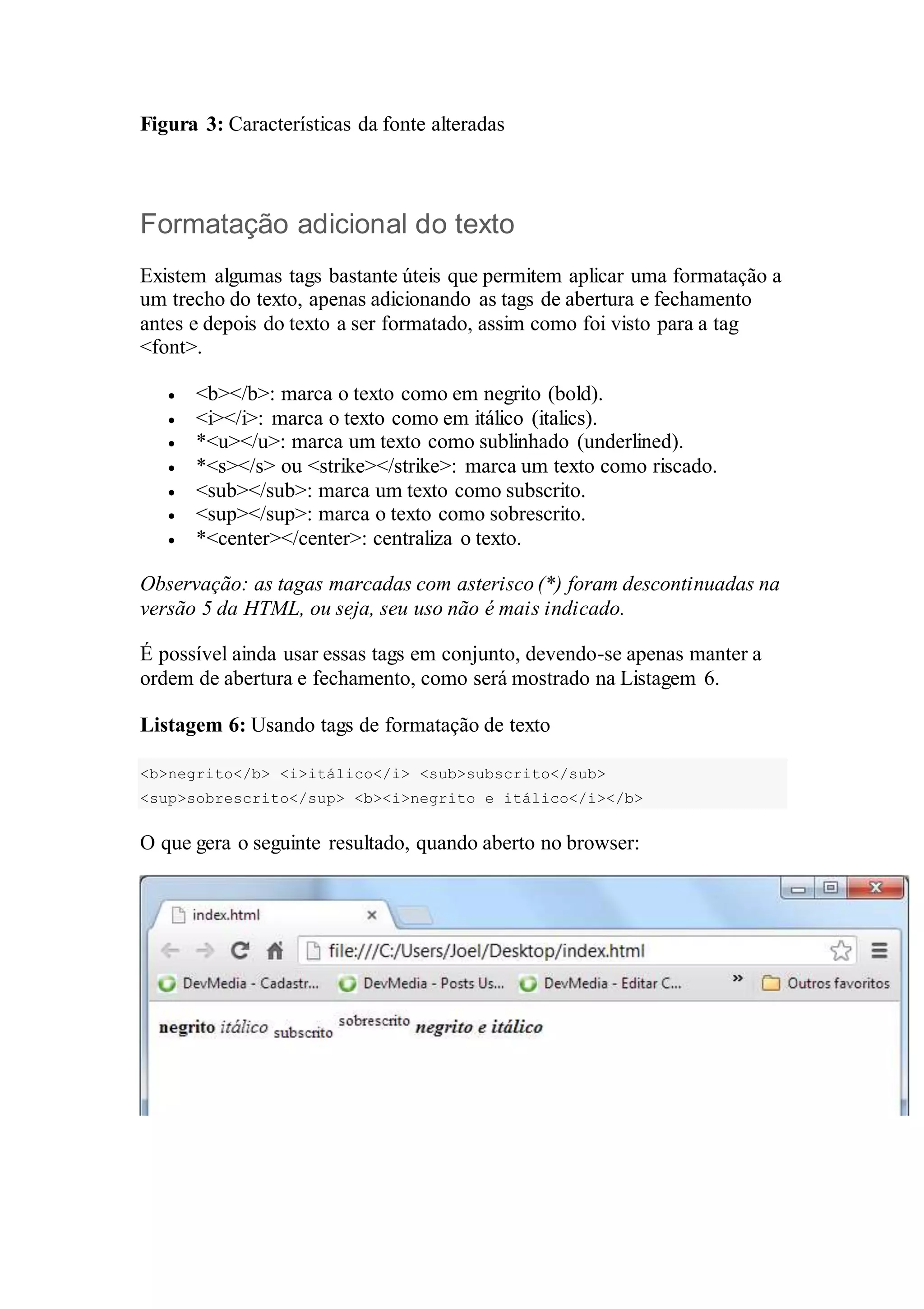 Figura 3: Características da fonte alteradas 
Formatação adicional do texto 
Existem algumas tags bastante úteis que permitem aplicar uma formatação a 
um trecho do texto, apenas adicionando as tags de abertura e fechamento 
antes e depois do texto a ser formatado, assim como foi visto para a tag 
<font>. 
 <b></b>: marca o texto como em negrito (bold). 
 <i></i>: marca o texto como em itálico (italics). 
 *<u></u>: marca um texto como sublinhado (underlined). 
 *<s></s> ou <strike></strike>: marca um texto como riscado. 
 <sub></sub>: marca um texto como subscrito. 
 <sup></sup>: marca o texto como sobrescrito. 
 *<center></center>: centraliza o texto. 
Observação: as tagas marcadas com asterisco (*) foram descontinuadas na 
versão 5 da HTML, ou seja, seu uso não é mais indicado. 
É possível ainda usar essas tags em conjunto, devendo-se apenas manter a 
ordem de abertura e fechamento, como será mostrado na Listagem 6. 
Listagem 6: Usando tags de formatação de texto 
<b>negrito</b> <i>itálico</i> <sub>subscrito</sub> 
<sup>sobrescrito</sup> <b><i>negrito e itálico</i></b> 
O que gera o seguinte resultado, quando aberto no browser: 
 