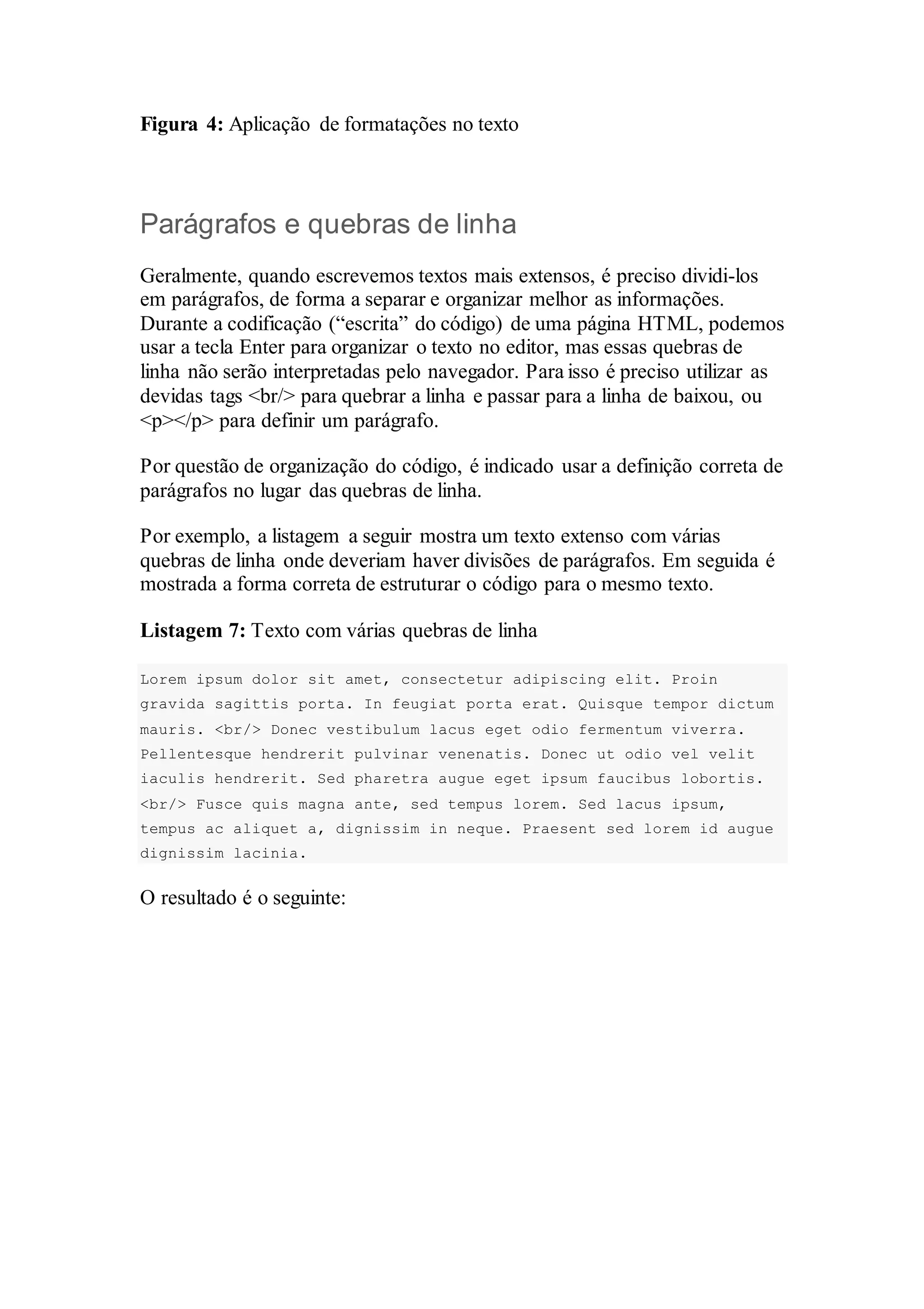 Figura 4: Aplicação de formatações no texto 
Parágrafos e quebras de linha 
Geralmente, quando escrevemos textos mais extensos, é preciso dividi-los 
em parágrafos, de forma a separar e organizar melhor as informações. 
Durante a codificação (“escrita” do código) de uma página HTML, podemos 
usar a tecla Enter para organizar o texto no editor, mas essas quebras de 
linha não serão interpretadas pelo navegador. Para isso é preciso utilizar as 
devidas tags <br/> para quebrar a linha e passar para a linha de baixou, ou 
<p></p> para definir um parágrafo. 
Por questão de organização do código, é indicado usar a definição correta de 
parágrafos no lugar das quebras de linha. 
Por exemplo, a listagem a seguir mostra um texto extenso com várias 
quebras de linha onde deveriam haver divisões de parágrafos. Em seguida é 
mostrada a forma correta de estruturar o código para o mesmo texto. 
Listagem 7: Texto com várias quebras de linha 
Lorem ipsum dolor sit amet, consectetur adipiscing elit. Proin 
gravida sagittis porta. In feugiat porta erat. Quisque tempor dictum 
mauris. <br/> Donec vestibulum lacus eget odio fermentum viverra. 
Pellentesque hendrerit pulvinar venenatis. Donec ut odio vel velit 
iaculis hendrerit. Sed pharetra augue eget ipsum faucibus lobortis. 
<br/> Fusce quis magna ante, sed tempus lorem. Sed lacus ipsum, 
tempus ac aliquet a, dignissim in neque. Praesent sed lorem id augue 
dignissim lacinia. 
O resultado é o seguinte: 
 