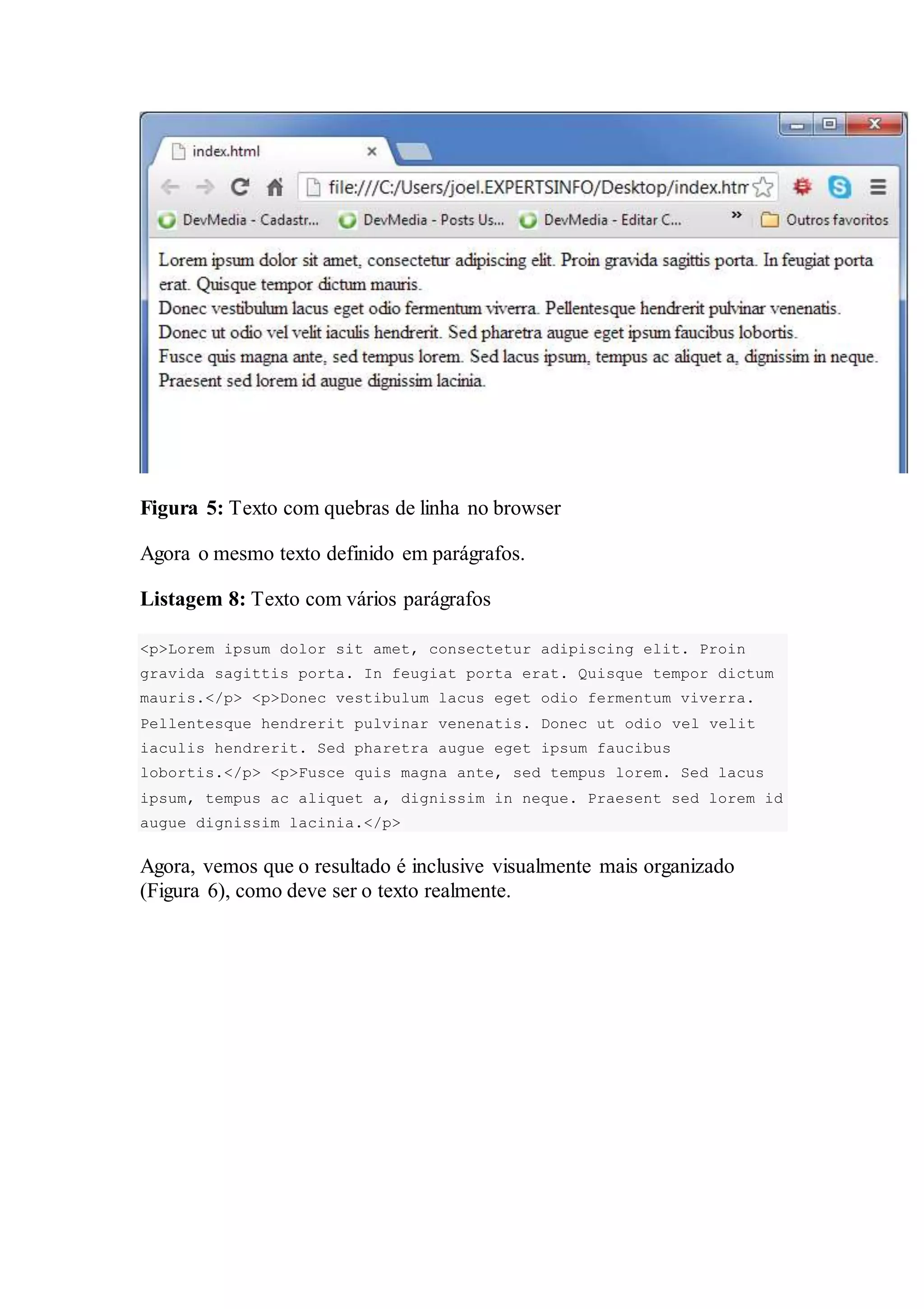 Figura 5: Texto com quebras de linha no browser 
Agora o mesmo texto definido em parágrafos. 
Listagem 8: Texto com vários parágrafos 
<p>Lorem ipsum dolor sit amet, consectetur adipiscing elit. Proin 
gravida sagittis porta. In feugiat porta erat. Quisque tempor dictum 
mauris.</p> <p>Donec vestibulum lacus eget odio fermentum viverra. 
Pellentesque hendrerit pulvinar venenatis. Donec ut odio vel velit 
iaculis hendrerit. Sed pharetra augue eget ipsum faucibus 
lobortis.</p> <p>Fusce quis magna ante, sed tempus lorem. Sed lacus 
ipsum, tempus ac aliquet a, dignissim in neque. Praesent sed lorem id 
augue dignissim lacinia.</p> 
Agora, vemos que o resultado é inclusive visualmente mais organizado 
(Figura 6), como deve ser o texto realmente. 
 