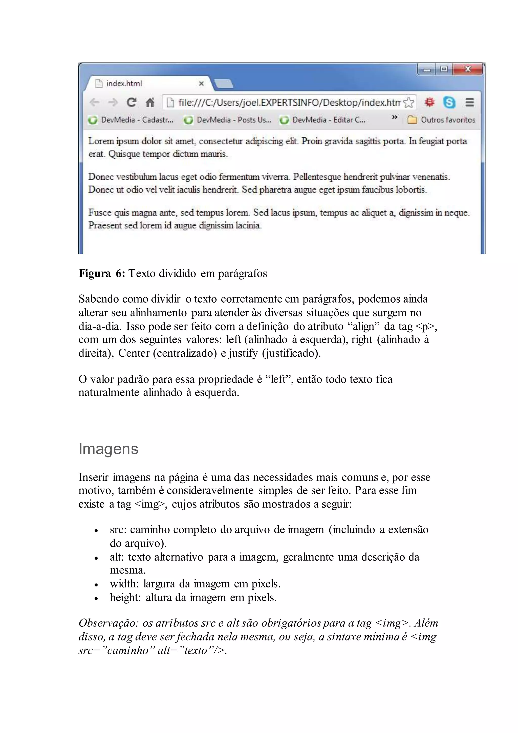 Figura 6: Texto dividido em parágrafos 
Sabendo como dividir o texto corretamente em parágrafos, podemos ainda 
alterar seu alinhamento para atender às diversas situações que surgem no 
dia-a-dia. Isso pode ser feito com a definição do atributo “align” da tag <p>, 
com um dos seguintes valores: left (alinhado à esquerda), right (alinhado à 
direita), Center (centralizado) e justify (justificado). 
O valor padrão para essa propriedade é “left”, então todo texto fica 
naturalmente alinhado à esquerda. 
Imagens 
Inserir imagens na página é uma das necessidades mais comuns e, por esse 
motivo, também é consideravelmente simples de ser feito. Para esse fim 
existe a tag <img>, cujos atributos são mostrados a seguir: 
 src: caminho completo do arquivo de imagem (incluindo a extensão 
do arquivo). 
 alt: texto alternativo para a imagem, geralmente uma descrição da 
mesma. 
 width: largura da imagem em pixels. 
 height: altura da imagem em pixels. 
Observação: os atributos src e alt são obrigatórios para a tag <img>. Além 
disso, a tag deve ser fechada nela mesma, ou seja, a sintaxe mínima é <img 
src=”caminho” alt=”texto”/>. 
 