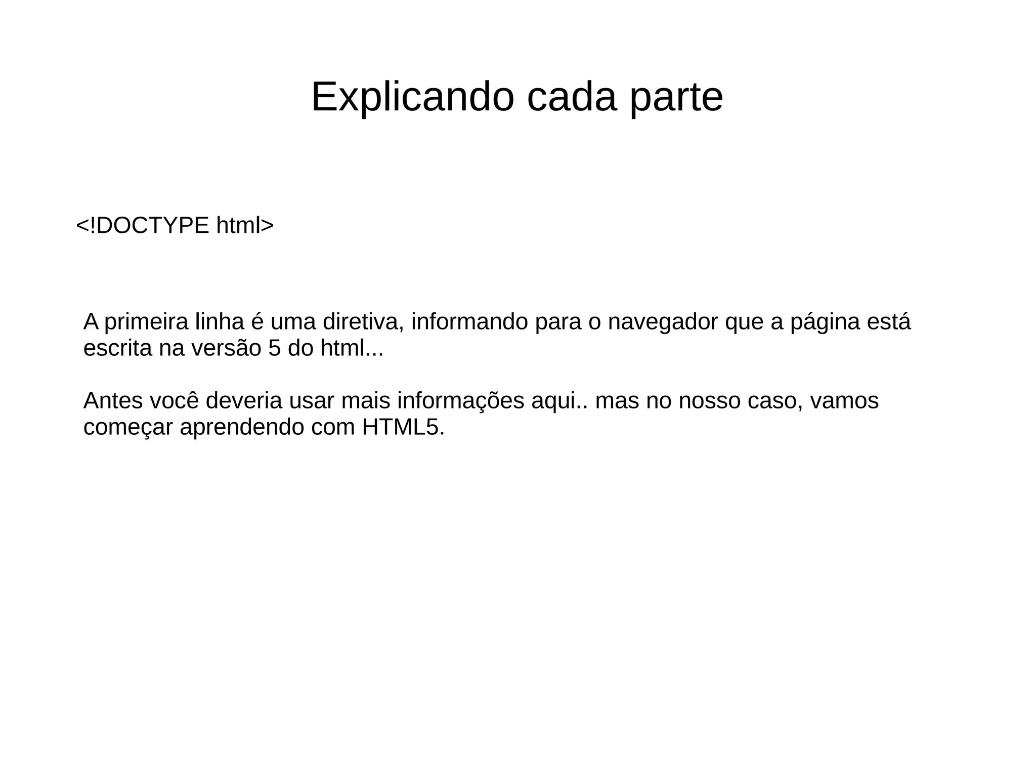 Explicando cada parte
A primeira linha é uma diretiva, informando para o navegador que a página está
escrita na versão 5 do html...
Antes você deveria usar mais informações aqui.. mas no nosso caso, vamos
começar aprendendo com HTML5.
<!DOCTYPE html>
 