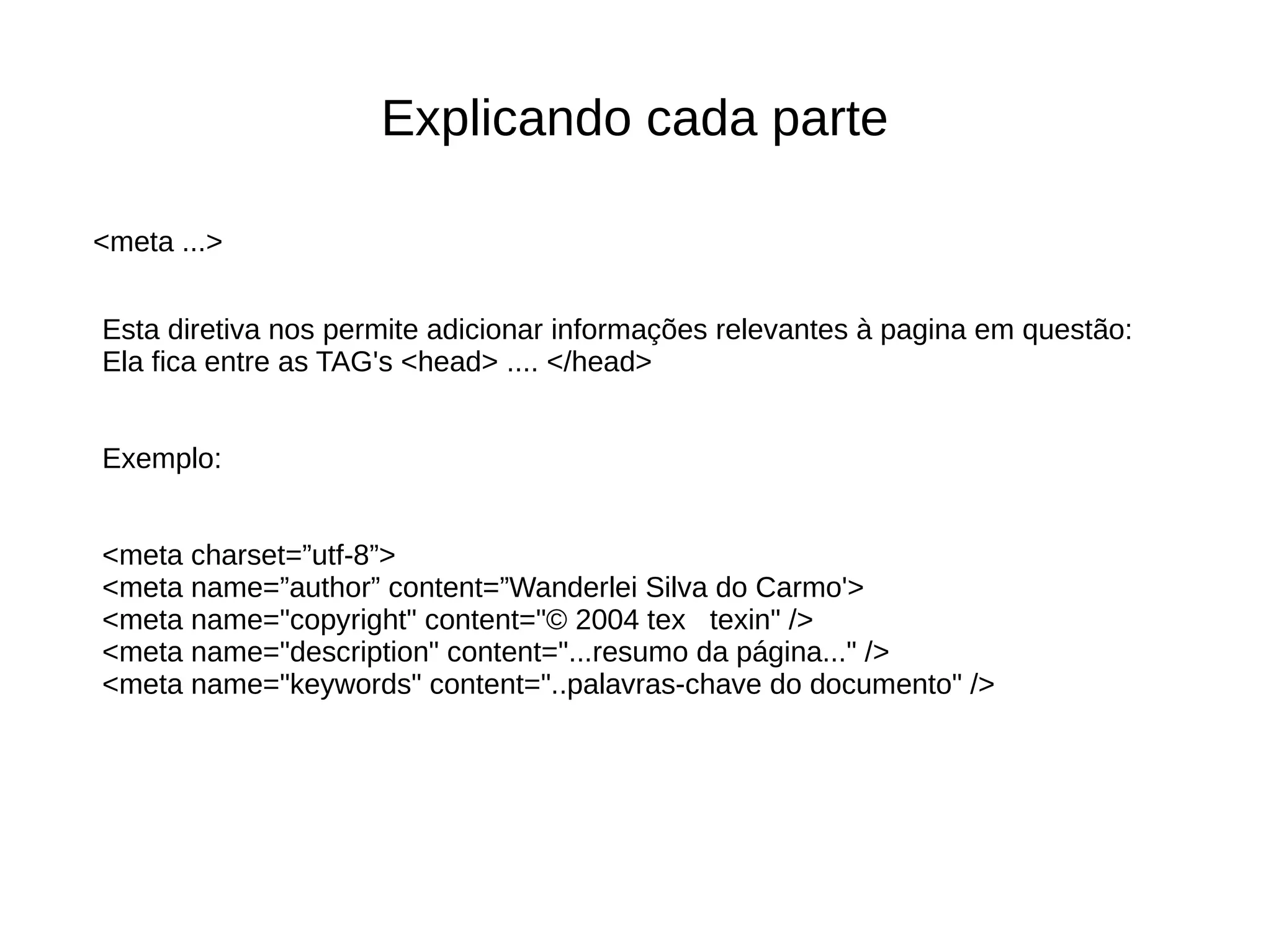 Explicando cada parte
Esta diretiva nos permite adicionar informações relevantes à pagina em questão:
Ela fica entre as TAG's <head> .... </head>
Exemplo:
<meta charset=”utf-8”>
<meta name=”author” content=”Wanderlei Silva do Carmo'>
<meta name="copyright" content="© 2004 tex texin" />
<meta name="description" content="...resumo da página..." />
<meta name="keywords" content="..palavras-chave do documento" />
<meta ...>
 