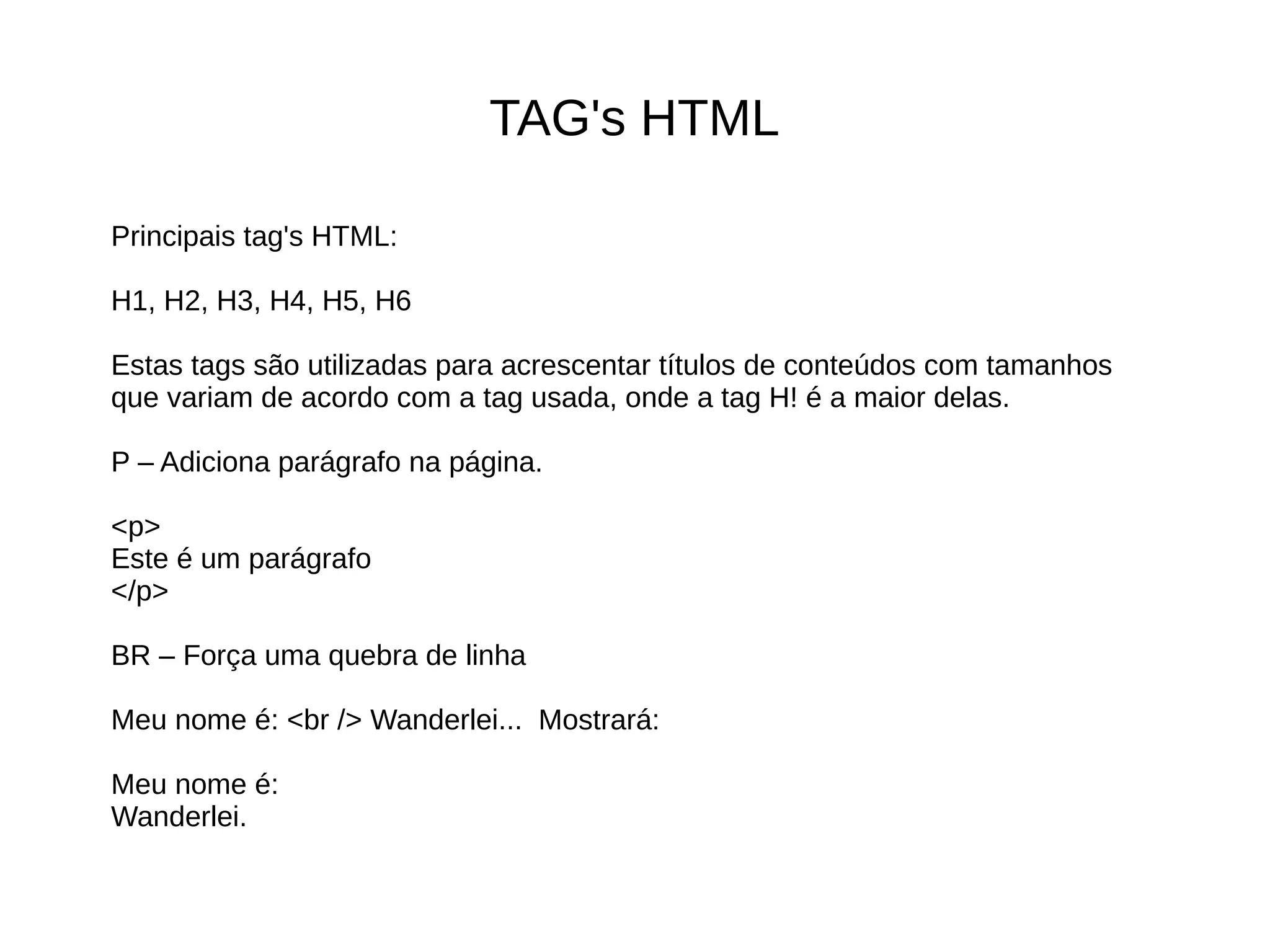 TAG's HTML
Principais tag's HTML:
H1, H2, H3, H4, H5, H6
Estas tags são utilizadas para acrescentar títulos de conteúdos com tamanhos
que variam de acordo com a tag usada, onde a tag H! é a maior delas.
P – Adiciona parágrafo na página.
<p>
Este é um parágrafo
</p>
BR – Força uma quebra de linha
Meu nome é: <br /> Wanderlei... Mostrará:
Meu nome é:
Wanderlei.
 