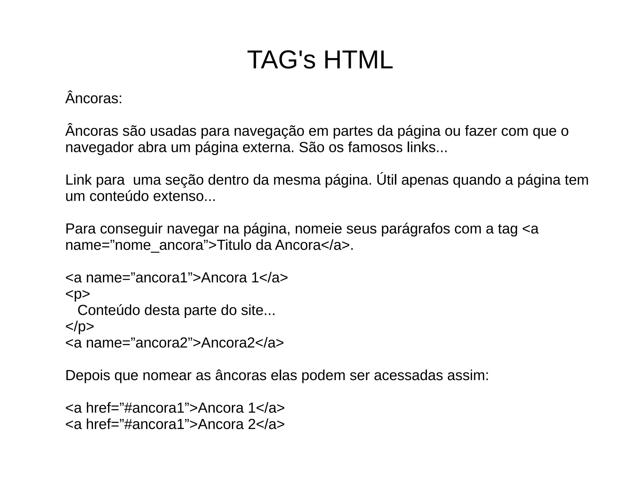 TAG's HTML
Âncoras:
Âncoras são usadas para navegação em partes da página ou fazer com que o
navegador abra um página externa. São os famosos links...
Link para uma seção dentro da mesma página. Útil apenas quando a página tem
um conteúdo extenso...
Para conseguir navegar na página, nomeie seus parágrafos com a tag <a
name=”nome_ancora”>Titulo da Ancora</a>.
<a name=”ancora1”>Ancora 1</a>
<p>
Conteúdo desta parte do site...
</p>
<a name=”ancora2”>Ancora2</a>
Depois que nomear as âncoras elas podem ser acessadas assim:
<a href=”#ancora1”>Ancora 1</a>
<a href=”#ancora1”>Ancora 2</a>
 