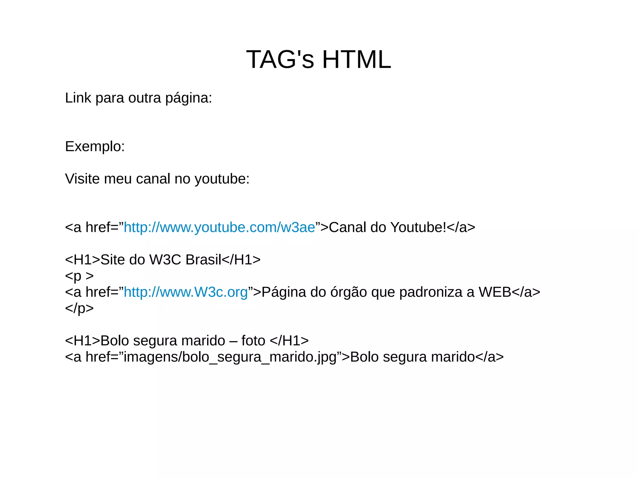 TAG's HTML
Link para outra página:
Exemplo:
Visite meu canal no youtube:
<a href=”http://www.youtube.com/w3ae”>Canal do Youtube!</a>
<H1>Site do W3C Brasil</H1>
<p >
<a href=”http://www.W3c.org”>Página do órgão que padroniza a WEB</a>
</p>
<H1>Bolo segura marido – foto </H1>
<a href=”imagens/bolo_segura_marido.jpg”>Bolo segura marido</a>
 
