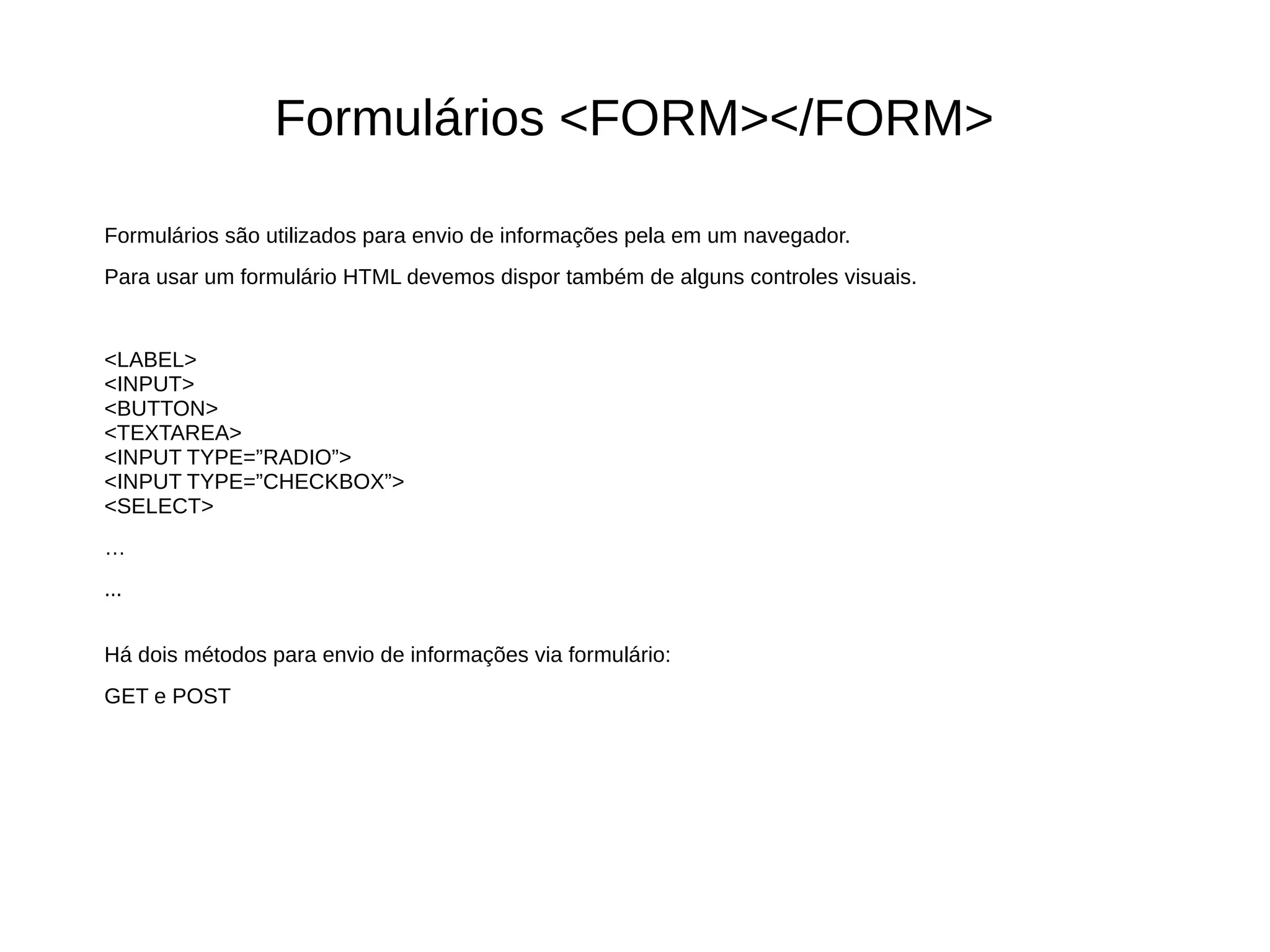 Formulários <FORM></FORM>
Formulários são utilizados para envio de informações pela em um navegador.
Para usar um formulário HTML devemos dispor também de alguns controles visuais.
<LABEL>
<INPUT>
<BUTTON>
<TEXTAREA>
<INPUT TYPE=”RADIO”>
<INPUT TYPE=”CHECKBOX”>
<SELECT>
…
...
Há dois métodos para envio de informações via formulário:
GET e POST
 