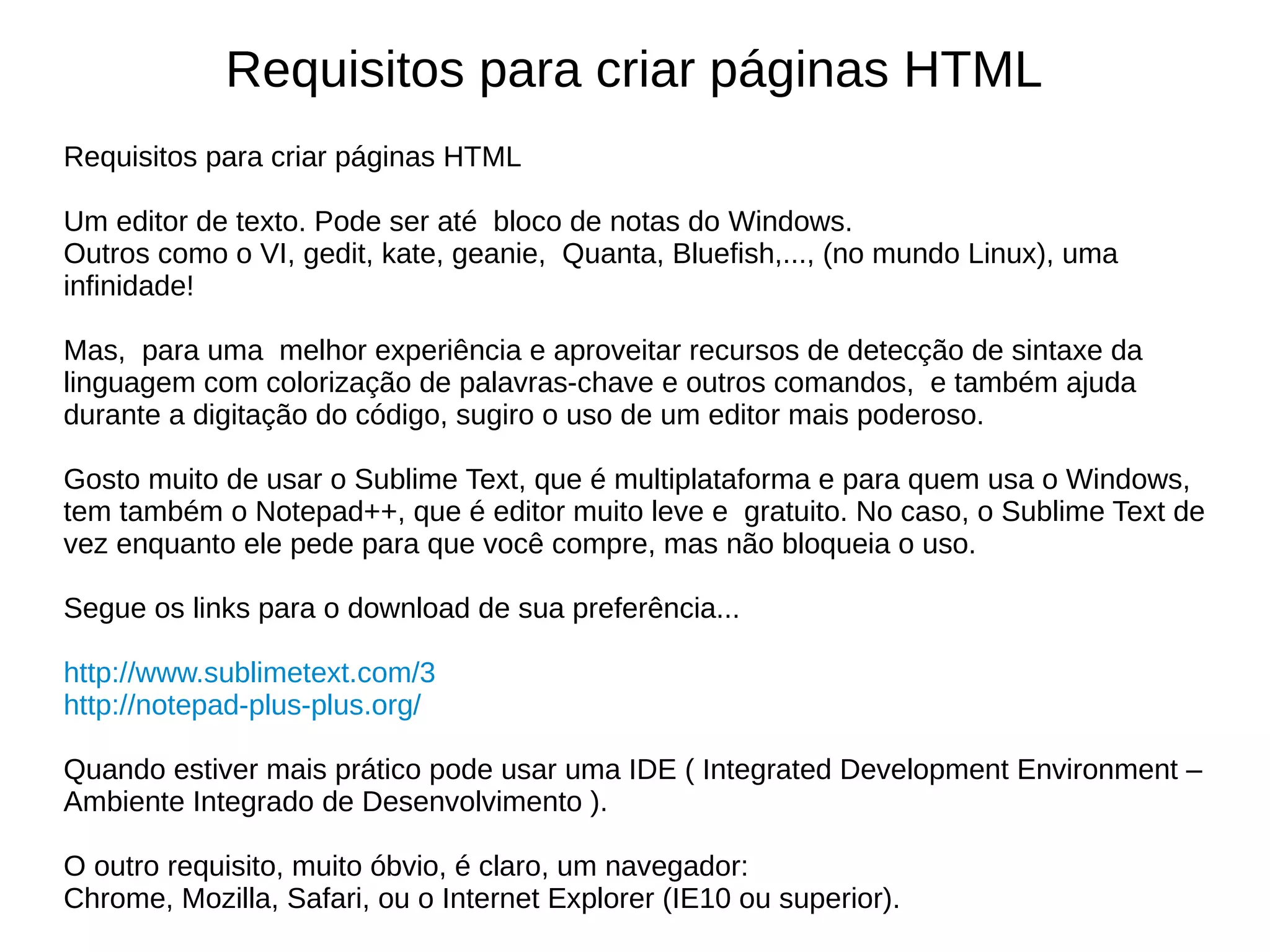 Requisitos para criar páginas HTML
Requisitos para criar páginas HTML
Um editor de texto. Pode ser até bloco de notas do Windows.
Outros como o VI, gedit, kate, geanie, Quanta, Bluefish,..., (no mundo Linux), uma
infinidade!
Mas, para uma melhor experiência e aproveitar recursos de detecção de sintaxe da
linguagem com colorização de palavras-chave e outros comandos, e também ajuda
durante a digitação do código, sugiro o uso de um editor mais poderoso.
Gosto muito de usar o Sublime Text, que é multiplataforma e para quem usa o Windows,
tem também o Notepad++, que é editor muito leve e gratuito. No caso, o Sublime Text de
vez enquanto ele pede para que você compre, mas não bloqueia o uso.
Segue os links para o download de sua preferência...
http://www.sublimetext.com/3
http://notepad-plus-plus.org/
Quando estiver mais prático pode usar uma IDE ( Integrated Development Environment –
Ambiente Integrado de Desenvolvimento ).
O outro requisito, muito óbvio, é claro, um navegador:
Chrome, Mozilla, Safari, ou o Internet Explorer (IE10 ou superior).
 