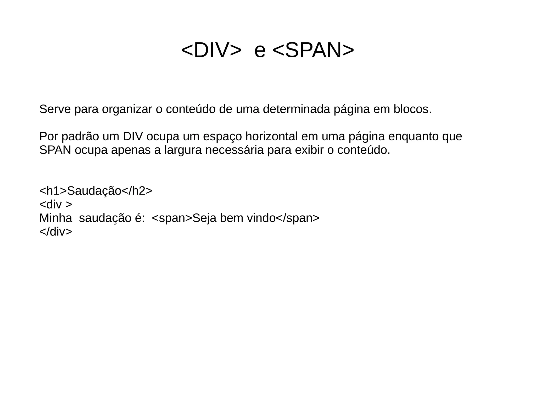 <DIV> e <SPAN>
Serve para organizar o conteúdo de uma determinada página em blocos.
Por padrão um DIV ocupa um espaço horizontal em uma página enquanto que
SPAN ocupa apenas a largura necessária para exibir o conteúdo.
<h1>Saudação</h2>
<div >
Minha saudação é: <span>Seja bem vindo</span>
</div>
 