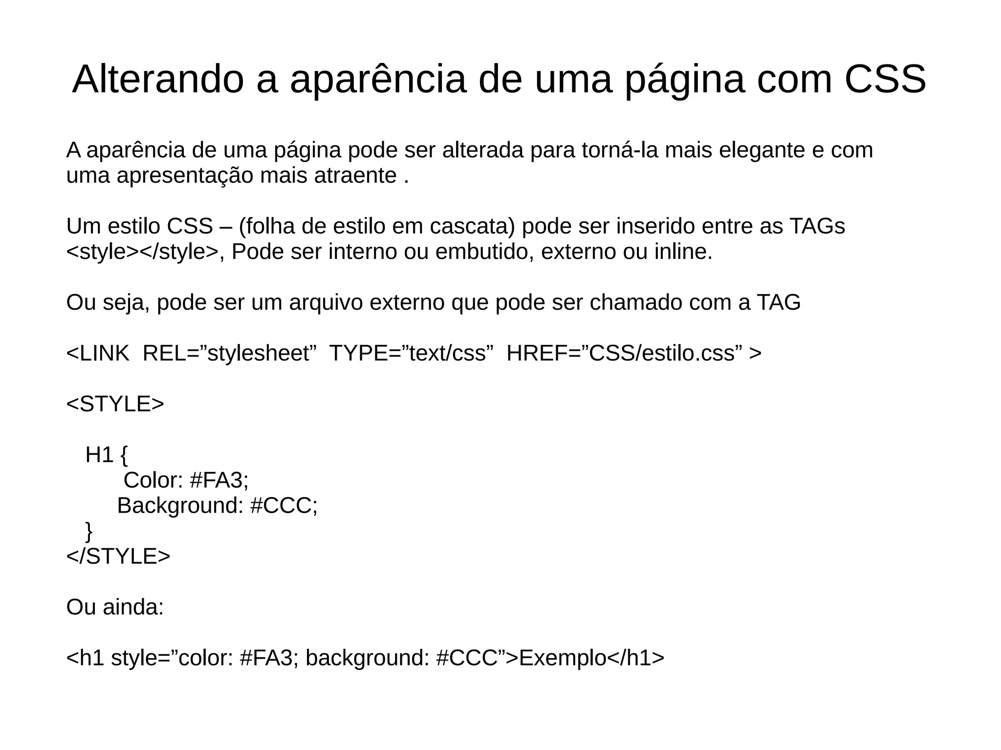 Alterando a aparência de uma página com CSS
A aparência de uma página pode ser alterada para torná-la mais elegante e com
uma apresentação mais atraente .
Um estilo CSS – (folha de estilo em cascata) pode ser inserido entre as TAGs
<style></style>, Pode ser interno ou embutido, externo ou inline.
Ou seja, pode ser um arquivo externo que pode ser chamado com a TAG
<LINK REL=”stylesheet” TYPE=”text/css” HREF=”CSS/estilo.css” >
<STYLE>
H1 {
Color: #FA3;
Background: #CCC;
}
</STYLE>
Ou ainda:
<h1 style=”color: #FA3; background: #CCC”>Exemplo</h1>
 