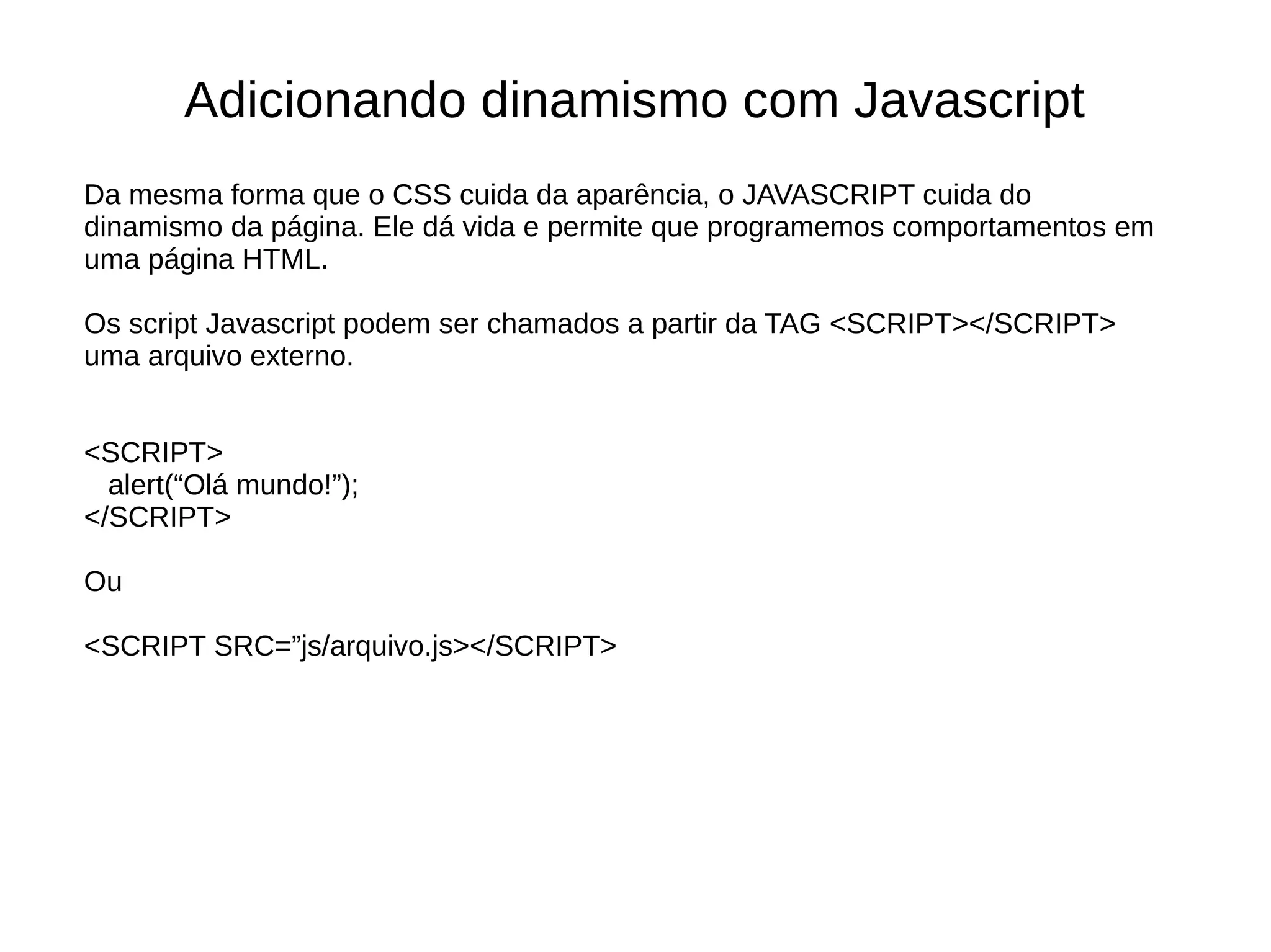 Adicionando dinamismo com Javascript
Da mesma forma que o CSS cuida da aparência, o JAVASCRIPT cuida do
dinamismo da página. Ele dá vida e permite que programemos comportamentos em
uma página HTML.
Os script Javascript podem ser chamados a partir da TAG <SCRIPT></SCRIPT>
uma arquivo externo.
<SCRIPT>
alert(“Olá mundo!”);
</SCRIPT>
Ou
<SCRIPT SRC=”js/arquivo.js></SCRIPT>
 