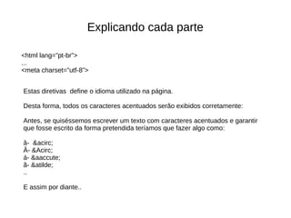 Explicando cada parte
Estas diretivas define o idioma utilizado na página.
Desta forma, todos os caracteres acentuados serão exibidos corretamente:
Antes, se quiséssemos escrever um texto com caracteres acentuados e garantir
que fosse escrito da forma pretendida teríamos que fazer algo como:
â- &acirc;
Â- &Acirc;
á- &aaccute;
ã- &atilde;
..
E assim por diante..
<html lang=”pt-br”>
...
<meta charset=”utf-8”>
 