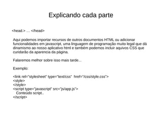 Explicando cada parte
Aqui podemos importar recursos de outros documentos HTML ou adicionar
funcionalidades em javascript, uma linguagem de programação muito legal que dá
dinamismo ao nosso aplicativo html e também podemos incluir aquivos CSS que
curidarão da aparencia da página.
Falaremos melhor sobre isso mais tarde...
Exemplo:
<link rel=”stylesheet” type=”text/css” href=”/css/style.css”>
<style>
</style>
<script type=”javascript” src=”js/app.js”>
Conteúdo script..
</script>
<head.> … </head>
 