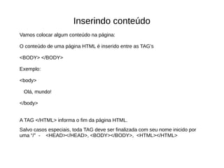 Inserindo conteúdo
Vamos colocar algum conteúdo na página:
O conteúdo de uma página HTML é inserido entre as TAG's
<BODY> </BODY>
Exemplo:
<body>
Olá, mundo!
</body>
A TAG </HTML> informa o fim da página HTML.
Salvo casos especiais, toda TAG deve ser finalizada com seu nome inicido por
uma “/” - <HEAD></HEAD>, <BODY></BODY>, <HTML></HTML>
 