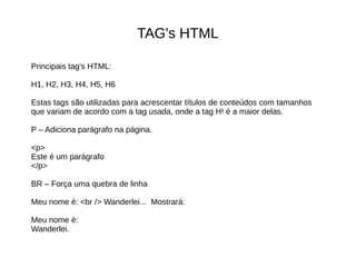 TAG's HTML
Principais tag's HTML:
H1, H2, H3, H4, H5, H6
Estas tags são utilizadas para acrescentar títulos de conteúdos com tamanhos
que variam de acordo com a tag usada, onde a tag H! é a maior delas.
P – Adiciona parágrafo na página.
<p>
Este é um parágrafo
</p>
BR – Força uma quebra de linha
Meu nome é: <br /> Wanderlei... Mostrará:
Meu nome é:
Wanderlei.
 