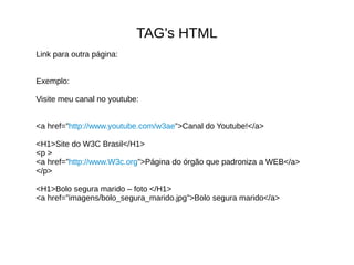 TAG's HTML
Link para outra página:
Exemplo:
Visite meu canal no youtube:
<a href=”http://www.youtube.com/w3ae”>Canal do Youtube!</a>
<H1>Site do W3C Brasil</H1>
<p >
<a href=”http://www.W3c.org”>Página do órgão que padroniza a WEB</a>
</p>
<H1>Bolo segura marido – foto </H1>
<a href=”imagens/bolo_segura_marido.jpg”>Bolo segura marido</a>
 