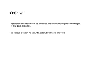 Objetivo
Apresentar um tutorial com os conceitos básicos da linguagem de marcação
HTML para iniciantes.
Se você já é expert no assunto, este tutorial não é pra você!
 