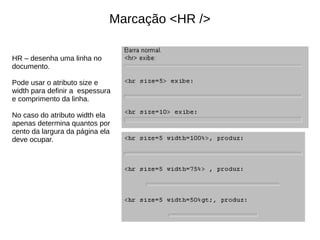 Marcação <HR />
HR – desenha uma linha no
documento.
Pode usar o atributo size e
width para definir a espessura
e comprimento da linha.
No caso do atributo width ela
apenas determina quantos por
cento da largura da página ela
deve ocupar.
 