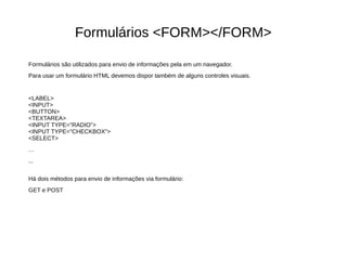 Formulários <FORM></FORM>
Formulários são utilizados para envio de informações pela em um navegador.
Para usar um formulário HTML devemos dispor também de alguns controles visuais.
<LABEL>
<INPUT>
<BUTTON>
<TEXTAREA>
<INPUT TYPE=”RADIO”>
<INPUT TYPE=”CHECKBOX”>
<SELECT>
…
...
Há dois métodos para envio de informações via formulário:
GET e POST
 