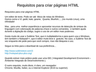 Requisitos para criar páginas HTML
Requisitos para criar páginas HTML
Um editor de texto. Pode ser até bloco de notas do Windows.
Outros como o VI, gedit, kate, geanie, Quanta, Bluefish,..., (no mundo Linux), uma
infinidade!
Mas, para uma melhor experiência e aproveitar recursos de detecção de sintaxe da
linguagem com colorização de palavras-chave e outros comandos, e também ajuda
durante a digitação do código, sugiro o uso de um editor mais poderoso.
Gosto muito de usar o Sublime Text, que é multiplataforma e para quem usa o Windows,
tem também o Notepad++, que é editor muito leve e gratuito. No caso, o Sublime Text de
vez enquanto ele pede para que você compre, mas não bloqueia o uso.
Segue os links para o download de sua preferência...
http://www.sublimetext.com/3
http://notepad-plus-plus.org/
Quando estiver mais prático pode usar uma IDE ( Integrated Development Environment –
Ambiente Integrado de Desenvolvimento ).
O outro requisito, muito óbvio, é claro, um navegador:
Chrome, Mozilla, Safari, ou o Internet Explorer (IE10 ou superior).
 