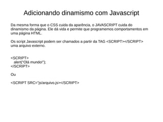Adicionando dinamismo com Javascript
Da mesma forma que o CSS cuida da aparência, o JAVASCRIPT cuida do
dinamismo da página. Ele dá vida e permite que programemos comportamentos em
uma página HTML.
Os script Javascript podem ser chamados a partir da TAG <SCRIPT></SCRIPT>
uma arquivo externo.
<SCRIPT>
alert(“Olá mundo!”);
</SCRIPT>
Ou
<SCRIPT SRC=”js/arquivo.js></SCRIPT>
 