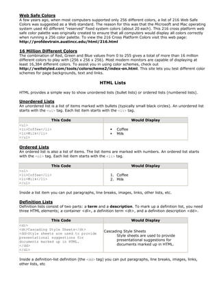 Web Safe Colors
A few years ago, when most computers supported only 256 different colors, a list of 216 Web Safe
Colors was suggested as a Web standard. The reason for this was that the Microsoft and Mac operating
system used 40 different "reserved" fixed system colors (about 20 each). This 216 cross platform web
safe color palette was originally created to ensure that all computers would display all colors correctly
when running a 256 color palette. To view the 216 Cross Platform Colors visit this web page:
http://profdevtrain.austincc.edu/html/216.html

16 Million Different Colors
The combination of Red, Green and Blue values from 0 to 255 gives a total of more than 16 million
different colors to play with (256 x 256 x 256). Most modern monitors are capable of displaying at
least 16,384 different colors. To assist you in using color schemes, check out
http://wellstyled.com/tools/colorscheme2/index-en.html. This site lets you test different color
schemes for page backgrounds, text and links.

                                              HTML Lists

HTML provides a simple way to show unordered lists (bullet lists) or ordered lists (numbered lists).

Unordered Lists
An unordered list is a list of items marked with bullets (typically small black circles). An unordered list
starts with the <ul> tag. Each list item starts with the <li> tag.

                  This Code                                      Would Display
<ul>
<li>Coffee</li>                                         Coffee
<li>Milk</li>                                           Milk
</ul>

Ordered Lists
An ordered list is also a list of items. The list items are marked with numbers. An ordered list starts
with the <ol> tag. Each list item starts with the <li> tag.

                  This Code                                      Would Display
<ol>
<li>Coffee</li>                                     1. Coffee
<li>Milk</li>                                       2. Milk
</ol>

Inside a list item you can put paragraphs, line breaks, images, links, other lists, etc.

Definition Lists
Definition lists consist of two parts: a term and a description. To mark up a definition list, you need
three HTML elements; a container <dl>, a definition term <dt>, and a definition description <dd>.

               This Code                                         Would Display
<dl>
<dt>Cascading Style Sheets</dt>
                                                 Cascading Style Sheets
<dd>Style sheets are used to provide
presentational suggestions for                         Style sheets are used to provide
documents marked up in HTML.                           presentational suggestions for
</dd>                                                  documents marked up in HTML.
</dl>

Inside a definition-list definition (the <dd> tag) you can put paragraphs, line breaks, images, links,
other lists, etc
 