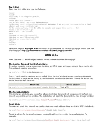 Try It Out
Open your text editor and type the following:

<html>
<head>
<title>My First Webpage</title>
</head>
<body bgcolor="#EDDD9E">
<h1 align="center">My First Webpage</h1>
<p>Welcome to my <strong>first</strong> webpage. I am writing this page using a text
editor and plain old html.</p>
<p>By learning html, I'll be able to create web pages like a pro....<br>
which I am of course.</p>
Here's what I've learned:
<ul>
<li>How to use HTML tags</li>
<li>How to use HTML colors</li>
<li>How to create Lists</li>
</ul>
</body>
</html>

Save your page as mypage4.html and view it in your browser. To see how your page should look visit
this web page: http://profdevtrain.austincc.edu/html/mypage4.html

                                            HTML Links

HTML uses the <a> anchor tag to create a link to another document or web page.

The Anchor Tag and the Href Attribute
An anchor can point to any resource on the Web: an HTML page, an image, a sound file, a movie, etc.
The syntax of creating an anchor:

<a href="url">Text to be displayed</a>

The <a> tag is used to create an anchor to link from, the href attribute is used to tell the address of
the document or page we are linking to, and the words between the open and close of the anchor tag
will be displayed as a hyperlink.

                      This Code                                        Would Display
<a href="http://www.austincc.edu/">Visit ACC!</a>              Visit ACC!

The Target Attribute
With the target attribute, you can define where the linked document will be opened. By default, the
link will open in the current window. The code below will open the document in a new browser window:

<a href=http://www.austincc.edu/ target="_blank">Visit ACC!</a>

Email Links
To create an email link, you will use mailto: plus your email address. Here is a link to ACC's Help Desk:

<a href="mailto:helpdesk@austincc.edu">Email Help Desk</a>

To add a subject for the email message, you would add ?subject= after the email address. For
example:

<a href="mailto:helpdesk@austincc.edu?subject=Email Assistance">Email Help Desk</a>
 