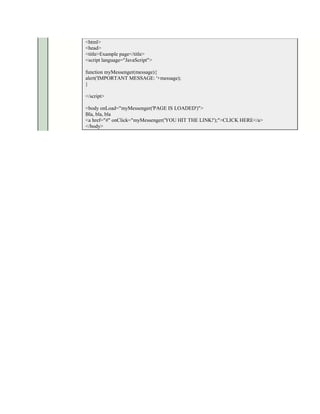 <html>
<head>
<title>Example page</title>
<script language="JavaScript">

function myMessenger(message){
alert('IMPORTANT MESSAGE: '+message);
}

</script>

<body onLoad="myMessenger('PAGE IS LOADED')">
Bla, bla, bla
<a href="#" onClick="myMessenger('YOU HIT THE LINK!');">CLICK HERE</a>
</body>
 