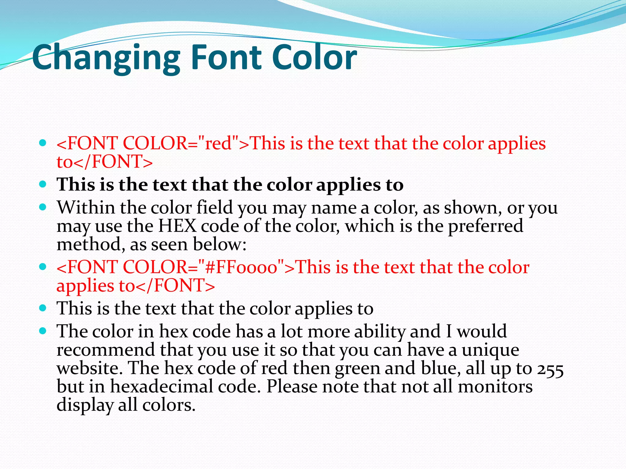 Changing Font Color

 <FONT COLOR="red">This is the text that the color applies
    to</FONT>
   This is the text that the color applies to
   Within the color field you may name a color, as shown, or you
    may use the HEX code of the color, which is the preferred
    method, as seen below:
   <FONT COLOR="#FF0000">This is the text that the color
    applies to</FONT>
   This is the text that the color applies to
   The color in hex code has a lot more ability and I would
    recommend that you use it so that you can have a unique
    website. The hex code of red then green and blue, all up to 255
    but in hexadecimal code. Please note that not all monitors
    display all colors.
 