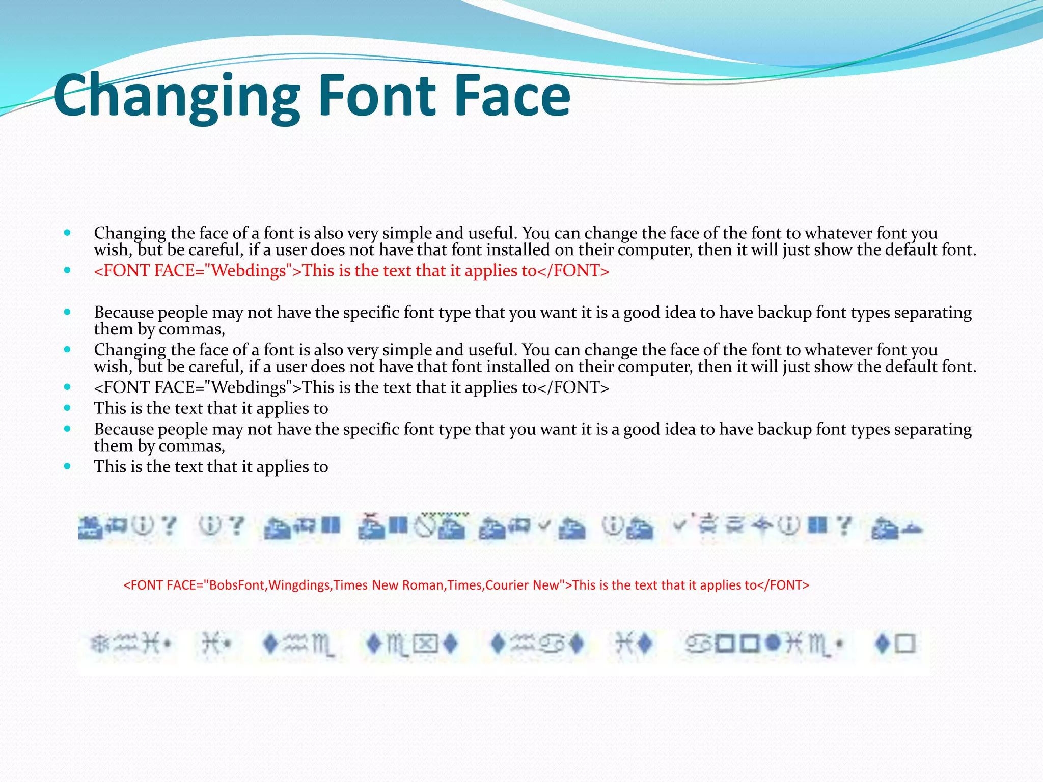 Changing Font Face
   Changing the face of a font is also very simple and useful. You can change the face of the font to whatever font you
    wish, but be careful, if a user does not have that font installed on their computer, then it will just show the default font.
   <FONT FACE="Webdings">This is the text that it applies to</FONT>

   Because people may not have the specific font type that you want it is a good idea to have backup font types separating
    them by commas,
   Changing the face of a font is also very simple and useful. You can change the face of the font to whatever font you
    wish, but be careful, if a user does not have that font installed on their computer, then it will just show the default font.
   <FONT FACE="Webdings">This is the text that it applies to</FONT>
   This is the text that it applies to
   Because people may not have the specific font type that you want it is a good idea to have backup font types separating
    them by commas,
   This is the text that it applies to




        <FONT FACE="BobsFont,Wingdings,Times New Roman,Times,Courier New">This is the text that it applies to</FONT>
 
