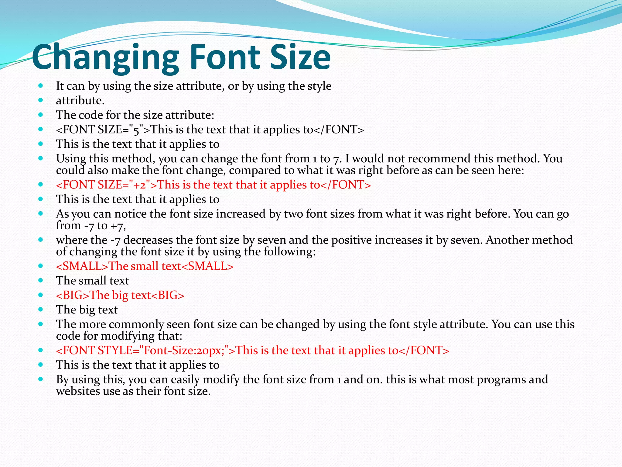 Changing Font Size
   It can by using the size attribute, or by using the style
   attribute.
   The code for the size attribute:
   <FONT SIZE="5">This is the text that it applies to</FONT>
   This is the text that it applies to
   Using this method, you can change the font from 1 to 7. I would not recommend this method. You
    could also make the font change, compared to what it was right before as can be seen here:
   <FONT SIZE="+2">This is the text that it applies to</FONT>
   This is the text that it applies to
   As you can notice the font size increased by two font sizes from what it was right before. You can go
    from -7 to +7,
   where the -7 decreases the font size by seven and the positive increases it by seven. Another method
    of changing the font size it by using the following:
   <SMALL>The small text<SMALL>
   The small text
   <BIG>The big text<BIG>
   The big text
   The more commonly seen font size can be changed by using the font style attribute. You can use this
    code for modifying that:
   <FONT STYLE="Font-Size:20px;">This is the text that it applies to</FONT>
   This is the text that it applies to
   By using this, you can easily modify the font size from 1 and on. this is what most programs and
    websites use as their font size.
 