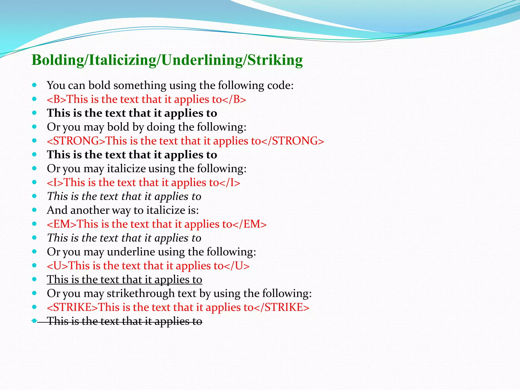 Bolding/Italicizing/Underlining/Striking
   You can bold something using the following code:
   <B>This is the text that it applies to</B>
   This is the text that it applies to
   Or you may bold by doing the following:
   <STRONG>This is the text that it applies to</STRONG>
   This is the text that it applies to
   Or you may italicize using the following:
   <I>This is the text that it applies to</I>
   This is the text that it applies to
   And another way to italicize is:
   <EM>This is the text that it applies to</EM>
   This is the text that it applies to
   Or you may underline using the following:
   <U>This is the text that it applies to</U>
   This is the text that it applies to
   Or you may strikethrough text by using the following:
   <STRIKE>This is the text that it applies to</STRIKE>
   This is the text that it applies to
 