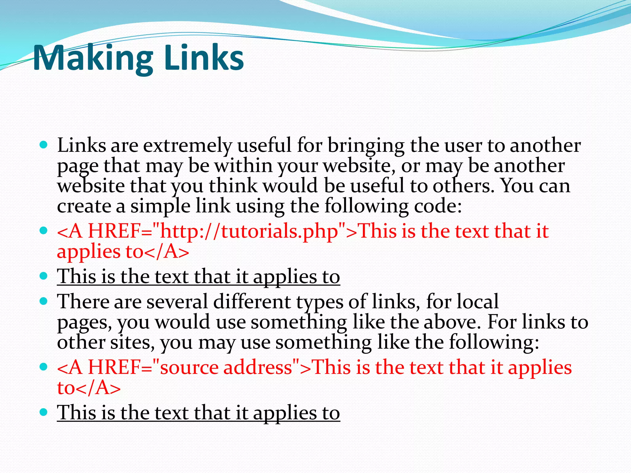 Making Links

 Links are extremely useful for bringing the user to another
    page that may be within your website, or may be another
    website that you think would be useful to others. You can
    create a simple link using the following code:
   <A HREF="http://tutorials.php">This is the text that it
    applies to</A>
   This is the text that it applies to
   There are several different types of links, for local
    pages, you would use something like the above. For links to
    other sites, you may use something like the following:
   <A HREF="source address">This is the text that it applies
    to</A>
   This is the text that it applies to
 