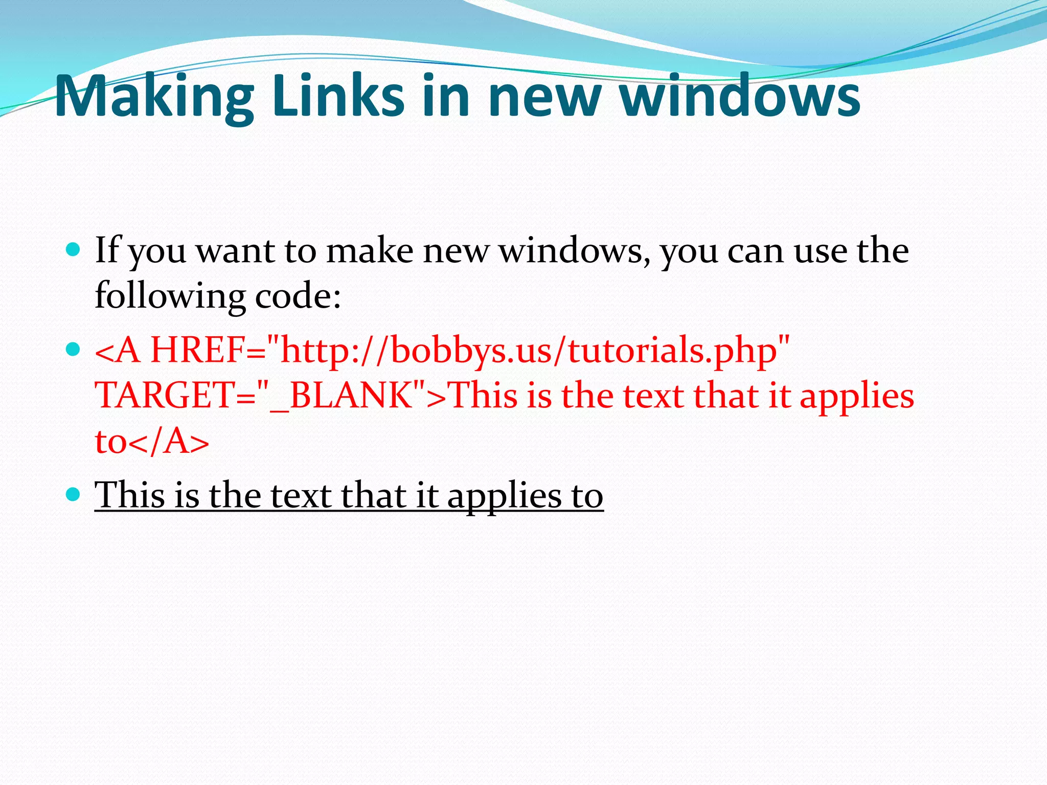 Making Links in new windows

 If you want to make new windows, you can use the
  following code:
 <A HREF="http://bobbys.us/tutorials.php"
  TARGET="_BLANK">This is the text that it applies
  to</A>
 This is the text that it applies to
 