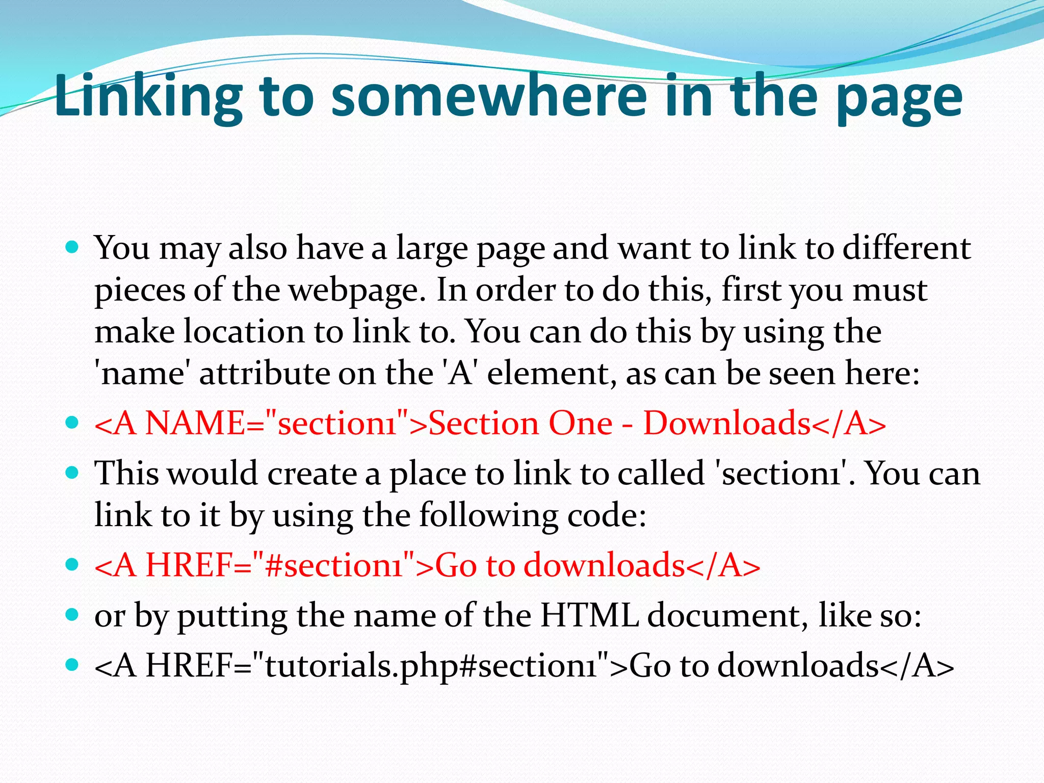 Linking to somewhere in the page

 You may also have a large page and want to link to different
    pieces of the webpage. In order to do this, first you must
    make location to link to. You can do this by using the
    'name' attribute on the 'A' element, as can be seen here:
   <A NAME="section1">Section One - Downloads</A>
   This would create a place to link to called 'section1'. You can
    link to it by using the following code:
   <A HREF="#section1">Go to downloads</A>
   or by putting the name of the HTML document, like so:
   <A HREF="tutorials.php#section1">Go to downloads</A>
 
