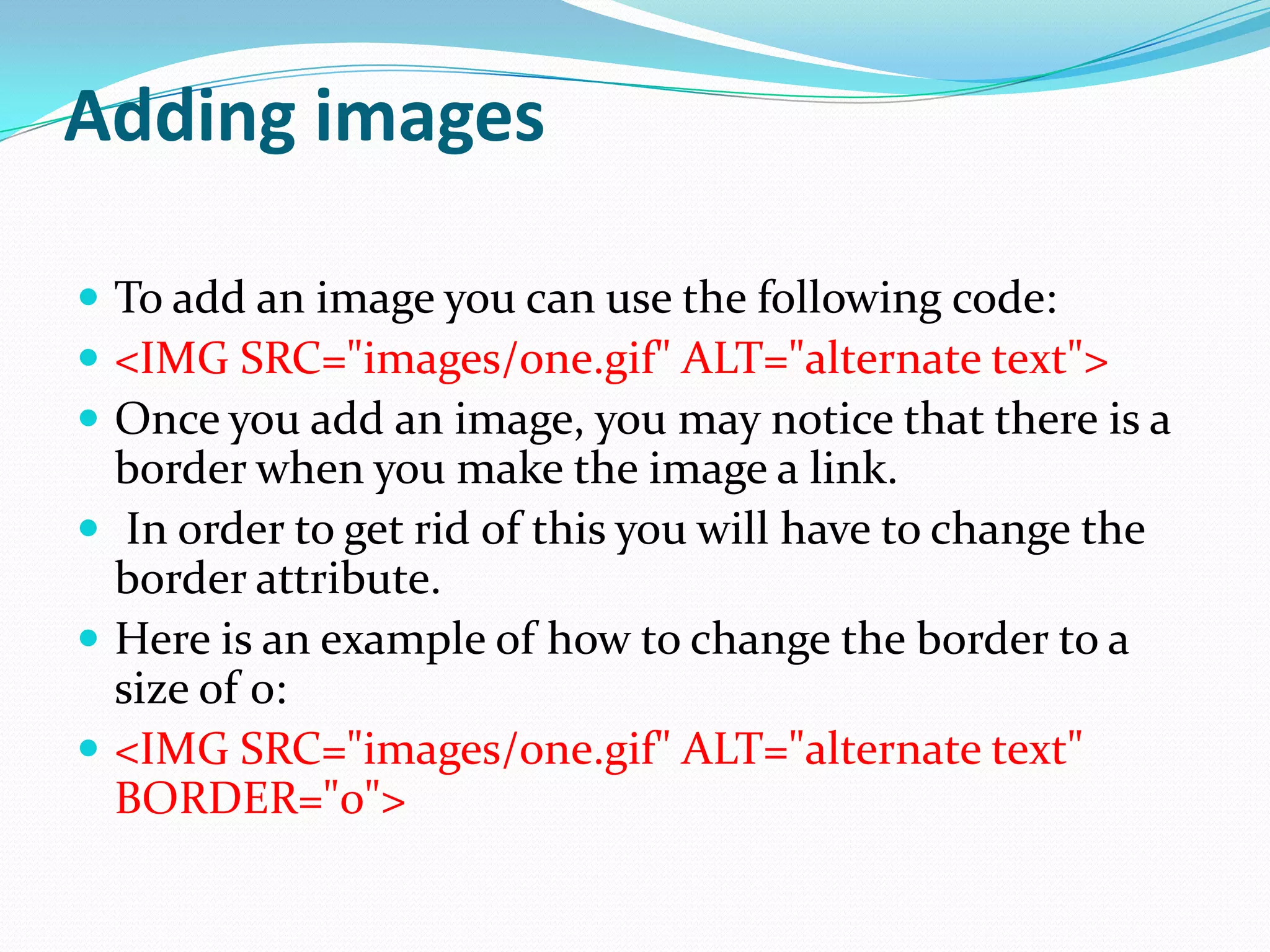 Adding images

 To add an image you can use the following code:
 <IMG SRC="images/one.gif" ALT="alternate text">
 Once you add an image, you may notice that there is a
  border when you make the image a link.
 In order to get rid of this you will have to change the
  border attribute.
 Here is an example of how to change the border to a
  size of 0:
 <IMG SRC="images/one.gif" ALT="alternate text"
  BORDER="0">
 
