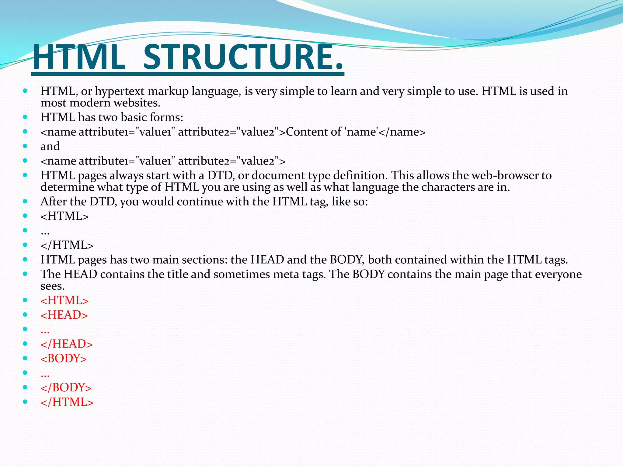 HTML STRUCTURE.
   HTML, or hypertext markup language, is very simple to learn and very simple to use. HTML is used in
    most modern websites.
   HTML has two basic forms:
   <name attribute1="value1" attribute2="value2">Content of 'name'</name>
   and
   <name attribute1="value1" attribute2="value2">
   HTML pages always start with a DTD, or document type definition. This allows the web-browser to
    determine what type of HTML you are using as well as what language the characters are in.
   After the DTD, you would continue with the HTML tag, like so:
   <HTML>
   ...
   </HTML>
   HTML pages has two main sections: the HEAD and the BODY, both contained within the HTML tags.
   The HEAD contains the title and sometimes meta tags. The BODY contains the main page that everyone
    sees.
   <HTML>
   <HEAD>
   ...
   </HEAD>
   <BODY>
   ...
   </BODY>
   </HTML>
 