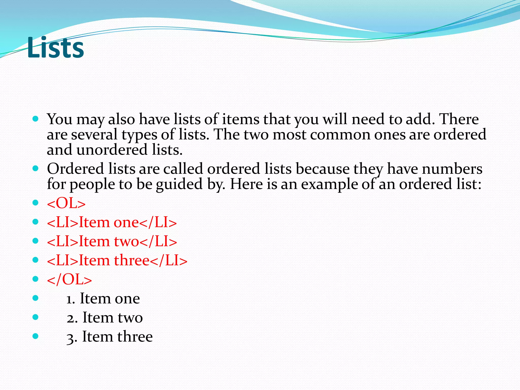 Lists

 You may also have lists of items that you will need to add. There
    are several types of lists. The two most common ones are ordered
    and unordered lists.
   Ordered lists are called ordered lists because they have numbers
    for people to be guided by. Here is an example of an ordered list:
   <OL>
   <LI>Item one</LI>
   <LI>Item two</LI>
   <LI>Item three</LI>
   </OL>
      1. Item one
      2. Item two
      3. Item three
 
